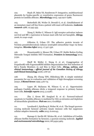 51
102. Staab JF, Bahn YS, Sundstrom P: Integrative, multifunctional
plasmids for hypha-specific or constitutive expression of green fluorescent
protein in Candida albicans. Microbiology 2003; 149:2977-2986.
103. Butterfield JH, Weiler D, Dewald G, et al.: Establishment of
an immature mast cell line from a patient with mast cell leukemia. Leukemia
research 1988; 12:345-355.
104. Xiang Z, Moller C, Nilsson G: IgE-receptor activation induces
survival and Bfl-1 expression in human mast cells but not basophils. Allergy
2006; 61:1040-1046.
105. Gillenius E, Urban CF: The adhesive protein invasin of
Yersinia pseudotuberculosis induces neutrophil extracellular traps via beta1
integrins. Microbes Infect 2015; 17:327-336.
106. Hosseinzadeh A, Messer PK, Urban CF: Stable Redox-Cycling
Nitroxide Tempol Inhibits NET Formation. Frontiers in immunology 2012;
3:391.
107. Ekoff M, Moller C, Xiang Z, et al.: Coaggregation of
FcepsilonRI with FcgammaRIIB Inhibits Degranulation but Not Induction of
Bcl-2 Family Members A1 and Bim in Mast Cells. Allergy, asthma, and
clinical immunology : official journal of the Canadian Society of Allergy
and Clinical Immunology 2006; 2:87-97.
108. Zhang JH, Chung TDY, Oldenburg KR: A simple statistical
parameter for use in evaluation and validation of high throughput screening
assays. J Biomol Screen 1999; 4:67-73.
109. Lopes JP, Stylianou M, Nilsson G, et al.: Opportunistic
pathogen Candida albicans elicits a temporal response in primary human
mast cells. Scientific reports 2015; 5:12287.
110. Zhu J, Krom BP, Sanglard D, et al.: Farnesol-induced
apoptosis in Candida albicans is mediated by Cdr1-p extrusion and depletion
of intracellular glutathione. PloS one 2011; 6:e28830.
111. Leonhardt I, Spielberg S, Weber M, et al.: The fungal quorum-
sensing molecule farnesol activates innate immune cells but suppresses
cellular adaptive immunity. mBio 2015; 6:e00143.
112. Ramage G, Saville SP, Wickes BL, et al.: Inhibition of Candida
albicans biofilm formation by farnesol, a quorum-sensing molecule. Applied
and environmental microbiology 2002; 68:5459-5463.
 