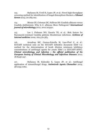 52
113. Stylianou M, Uvell H, Lopes JP, et al.: Novel high-throughput
screening method for identification of fungal dimorphism blockers. J Biomol
Screen 2015; 20:285-291.
114. Moran GP, Coleman DC, Sullivan DJ: Candida albicans versus
Candida dubliniensis: Why Is C. albicans More Pathogenic? International
journal of microbiology 2012; 2012:205921.
115. Lee I, Fishman NO, Zaoutis TE, et al.: Risk factors for
fluconazole-resistant Candida glabrata bloodstream infections. Archives of
internal medicine 2009; 169:379-383.
116. Arendrup MC, Cuenca-Estrella M, Lass-Florl C, et al.:
EUCAST technical note on the EUCAST definitive document EDef 7.2:
method for the determination of broth dilution minimum inhibitory
concentrations of antifungal agents for yeasts EDef 7.2 (EUCAST-AFST).
Clinical microbiology and infection : the official publication of the
European Society of Clinical Microbiology and Infectious Diseases 2012;
18:E246-247.
117. Stylianou M, Kulesskiy E, Lopes JP, et al.: Antifungal
application of nonantifungal drugs. Antimicrob Agents Chemother 2014;
58:1055-1062.
 