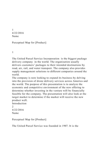 1
4/22/2016
Name
Perceptual Map for [Product]
1
The United Parcel Service Incorporation is the biggest package
delivery company in the world. The organization usually
delivers customers’ packages to their intended destinations by
road, air, rail, and water transport. The company also provides
supply management solutions to different companies around the
world.
The company is now looking to expand its business by delving
into the provision of drone delivery services across America and
the world. The purpose of this presentation is to analyze the
economic and competitive environment of the new offering to
determine whether investing in the venture will be financially
feasible for the company. The presentation will also look at the
target market to determine if the market will receive the new
product well.
Introduction
2
4/22/2016
Name
Perceptual Map for [Product]
The United Parcel Service was founded in 1907. It is the
 