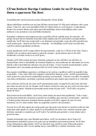 CÃ³mo Reducir Barriga Continue Lendo Se vocÃª deseja Slim
Down e aparecem The Best
Aconselhamento nutricional para pessoas Abrangendo vÃ¡rias idades
Alguns indivÃduos acreditar que ter bons hÃ¡bitos nutricionais Ã© tÃ£o qual realmente vale a pena
tentar. O fato Ã©, que a boa nutriÃ§Ã£o NÃ£o Ã© difÃcil obter se vocÃª possuir o conhecimento
direito Leia as dicas abaixo para saber mais informaÃ§Ãµes sobre orientaÃ§Ãµes sobre como
melhorar o seu aumentar o seu nutriÃ§Ã£o facilmente.
Preparado e alimentos processados precisa escrutÃnio rÃ³tulo cuidado antes de consumir . sÃ³
porque diz que oferece reduzido de gordura nÃ£o significa que Ã© preenchido com ingredientes
saudÃ¡veis. VocÃª deve que acontecerÃ¡ a ser altamente processados, como eles nÃ£o permitir que
vocÃª perder peso . deveria ser fÃ¡cil ler e entender . As refeiÃ§Ãµes vocÃª levar em nÃ£o deve
contÃ©m muitos ingredientes artificiais.
A mais significativa vocÃª compra dentro da supermercado , pode ser o rÃ³tulo no de volta. Fazer o
esforÃ§o a ler os valores nutricionais no antes de comprar , ajuda toinsure que vocÃª estÃ¡
atualmente a escolha correta e as vocÃª gosta .
Quando vocÃª nÃ£o gostam de tomar vitaminas, pergunte ao seu mÃ©dico seu mÃ©dico ou
farmacÃªutico sobre a obtenÃ§Ã£o de vitamina lÃquida cai. estes poderiam ser adicionado em ao seu
bebida e sÃ£o especialmente saborosa com suco de frutas . O suco esconde essencialmente o gosto
juntamente com o seu papilas gustativas nÃ£o sei vocÃª tomou uma vitamina .
Para manter condiÃ§Ãµes superiores, certifique-se ter um boa e saudÃ¡vel cafÃ© da manhÃ£ todas
as manhÃ£s . O seu corpo nÃ£o teve qualquer combustÃvel durante a noite , entÃ£o provavelmente
serÃ¡ pronto for a boa dose de combustÃvel primeira coisa manhÃ£ . Fornecer um cafÃ© da manhÃ£
com muita carboidratos, proteÃnas e gorduras saudÃ¡veis para manter para manter-se ir o dia todo .
Tire o mÃ¡ximo sal fora de seu como vocÃª possivelmente pode. ComparÃ¡vel a fast food, fast food
para obter um alto teor de sal. Quando vocÃª reduzir um tipo de como sal, que vocÃª vai notar sabor
em uma base regular. Alimentos processados pode tornar-se para vocÃª . VocÃª nÃ£o vai querer
desejo de tanto.
Para preservar boa nutriÃ§Ã£o, vocÃª deve comer dentro de uma forma equilibrada . Todo o corpo
precisa muita elementos nutrientes necessÃ¡rios a funÃ§Ã£o para executar corretamente:, essencial
e Ã¡cidos gordos essenciais vitaminas Mesmo quando vocÃª sÃ£o capazes de usar ter esses
nutrientes, ele Ã© muito melhor obter sua ingestÃ£o atravÃ©s dos alimentos.
No caso de vocÃª sÃ£o alguns dos muita gente que luta noites sem dormir, an nutritivo estilo de vida
ainda mais pode ajudÃ¡-lo a obter ajudÃ¡-lo na obtenÃ§Ã£o de muito resto -needed consumir pode
desfrutar a grande no caminho que vocÃª sentir. Faz sentido para permitir o corpo relaxar antes
provÃ¡vel sono.
Quando preocupado com o que lÃquidos para beber, vocÃª vai reconhecer que A Ã¡gua Ã©
perfeitamente satisfatÃ³ria para o seu para suas necessidades nutricionais pessoais. VocÃª deve
evitar refrigerantes aÃ§ucarados. VocÃª vai descobrir que contÃ©m como Ã³tima alternativa. .
VocÃª simplesmente nÃ£o vai ser spiking seu pc com aÃ§Ãºcar e calorias excessivas, como
 