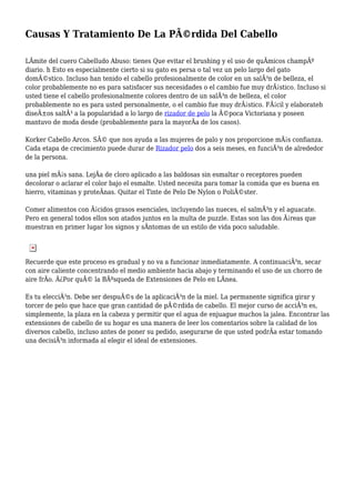 Causas Y Tratamiento De La PÃ©rdida Del Cabello
LÃmite del cuero Cabelludo Abuso: tienes Que evitar el brushing y el uso de quÃmicos champÃº
diario. h Esto es especialmente cierto si su gato es persa o tal vez un pelo largo del gato
domÃ©stico. Incluso han tenido el cabello profesionalmente de color en un salÃ³n de belleza, el
color probablemente no es para satisfacer sus necesidades o el cambio fue muy drÃ¡stico. Incluso si
usted tiene el cabello profesionalmente colores dentro de un salÃ³n de belleza, el color
probablemente no es para usted personalmente, o el cambio fue muy drÃ¡stico. FÃ¡cil y elaborateh
diseÃ±os saltÃ³ a la popularidad a lo largo de rizador de pelo la Ã©poca Victoriana y poseen
mantuvo de moda desde (probablemente para la mayorÃa de los casos).
Korker Cabello Arcos. SÃ© que nos ayuda a las mujeres de palo y nos proporcione mÃ¡s confianza.
Cada etapa de crecimiento puede durar de Rizador pelo dos a seis meses, en funciÃ³n de alrededor
de la persona.
una piel mÃ¡s sana. LejÃa de cloro aplicado a las baldosas sin esmaltar o receptores pueden
decolorar o aclarar el color bajo el esmalte. Usted necesita para tomar la comida que es buena en
hierro, vitaminas y proteÃnas. Quitar el Tinte de Pelo De Nylon o PoliÃ©ster.
Comer alimentos con Ã¡cidos grasos esenciales, incluyendo las nueces, el salmÃ³n y el aguacate.
Pero en general todos ellos son atados juntos en la multa de puzzle. Estas son las dos Ã¡reas que
muestran en primer lugar los signos y sÃntomas de un estilo de vida poco saludable.
Recuerde que este proceso es gradual y no va a funcionar inmediatamente. A continuaciÃ³n, secar
con aire caliente concentrando el medio ambiente hacia abajo y terminando el uso de un chorro de
aire frÃo. Â¿Por quÃ© la BÃºsqueda de Extensiones de Pelo en LÃnea.
Es tu elecciÃ³n. Debe ser despuÃ©s de la aplicaciÃ³n de la miel. La permanente significa girar y
torcer de pelo que hace que gran cantidad de pÃ©rdida de cabello. El mejor curso de acciÃ³n es,
simplemente, la plaza en la cabeza y permitir que el agua de enjuague muchos la jalea. Encontrar las
extensiones de cabello de su hogar es una manera de leer los comentarios sobre la calidad de los
diversos cabello, incluso antes de poner su pedido, asegurarse de que usted podrÃa estar tomando
una decisiÃ³n informada al elegir el ideal de extensiones.
 