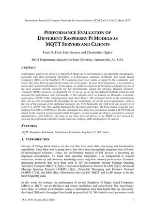 International Journal of Computer Networks & Communications (IJCNC) Vol.14, No.2, March 2022
DOI: 10.5121/ijcnc.2022.14201 1
PERFORMANCE EVALUATION OF
DIFFERENT RASPBERRY PI MODELS AS
MQTT SERVERS AND CLIENTS
Trent N. Ford, Eric Gamess and Christopher Ogden
MCIS Department, Jacksonville State University, Jacksonville, AL, USA
ABSTRACT
Performance analysis for devices in Internet of Things (IoT) environments is an important consideration,
especially with their increasing integration in technological solutions, worldwide. The Single Board
Computers (SBCs) of the Raspberry Pi Foundation have been widely accepted by the community, and
hence, they have been incorporated in numerous IoT projects. To ease their integration, it is essential to
assess their network performance. In this paper, we made an empirical performance evaluation of one of
the most popular network protocols for IoT environments, named the Message Queuing Telemetry
Transport (MQTT) protocol, on Raspberry Pi. To do so, we set up two different testbeds scenarios and
assessed the performance with benchmarks. At the software level, we focused on Mosquitto, a popular
open-source MQTT broker implementation and client library. Our principal metric is the transmission
time, but we also investigated the throughput. In our experiments, we varied several parameters, such as
the size of the payload of the published messages, the WiFi bandwidth, the QoS level, the security level
(MQTT vs. MQTT with TLS), and the hardware for the clients and broker. We focus mainly on packet sizes
ranging from 100 to 25,000 bytes. We also investigate how these low-cost devices handle a TCP SYN flood
attack. In the research work presented within this paper, we aim to guide developers, researchers, network
administrators, and hobbyists who plan to use these low-cost devices in an MQTT or IoT network by
showing the performance that they should expect according to different Raspberry Pi options.
KEYWORDS
MQTT, Mosquitto, Benchmark, Performance Evaluation, Raspberry Pi, DoS Attack.
1. INTRODUCTION
Internet of Things (IoT) devices are devices that have some data processing and transmission
capabilities. Since their cost is going down, they have been increasingly integrated into all kinds
of technological solutions. Hence, the performance analysis of IoT devices is becoming an
important consideration. To foster their smoother integration, it is fundamental to expand
researcher, industrial, and consumer knowledge concerning their network performance. Common
messaging protocols that have been used in IoT environments include Message Queuing
Telemetry Transport (MQTT) [1][2], Constrained Application Protocol (CoAP) [3][4], Advanced
Message Queuing Protocol (AMQP) [5][6], eXtensible Messaging and Presence Protocol
(XMPP) [7][8], and DDS (Data Distribution Service) [9]. MQTT and CoAP appear to be the
most frequently used.
In this work, we evaluate the performance of several Raspberry Pi Single Board Computers
(SBCs) as MQTT servers (brokers) and clients (publishers and subscribers). Our experiments
were done in testbed environments, using a transmission time benchmark that we previously
developed [10] and a throughput benchmark proposed in [11]. We varied several parameters such
 