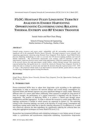 International Journal of Computer Networks & Communications (IJCNC) Vol.14, No.2, March 2022
DOI: 10.5121/ijcnc.2022.14202 19
FLOC: HESITANT FUZZY LINGUISTIC TERM SET
ANALYSIS IN ENERGY HARVESTING
OPPORTUNISTIC CLUSTERING USING RELATIVE
THERMAL ENTROPY AND RF ENERGY TRANSFER
Junaid Anees and Hao-Chun Zhang
School of Energy Science & Engineering,
Harbin Institute of Technology, Harbin, China
ABSTRACT
Limited energy resources and sensor nodes’ adaptability with the surrounding environment play a
significant role in the sustainable Wireless Sensor Networks. This paper proposes a novel, dynamic, self-
organizing opportunistic clustering using Hesitant Fuzzy Linguistic Term Analysis- based Multi-Criteria
Decision Modeling methodology in order to overcome the CH decision-making problems and network
lifetime bottlenecks. The asynchronous sleep/awake cycle strategy could be exploited to make an
opportunistic connection between sensor nodes using opportunistic connection random graph. Every node
in the network observe the node gain degree, energy welfare, relative thermal entropy, link connectivity,
expected optimal hop, link quality factor etc. to form the criteria for Hesitant Fuzzy Linguistic Term Set. It
makes the node to evaluate its current state and make the decision about the required action (‘CH’, ‘CM’
or ‘relay’). Our proposed scheme leads to an improvement in network lifetime, packet delivery ratio and
overall energy consumption against existing benchmarks.
KEYWORDS
Graph Theory, Wireless Sensor Networks, Hesitant Fuzzy Linguistic Term Set, Opportunistic Routing and
RF Energy Transfer.
1. INTRODUCTION
Power-constrained WSNs have to adjust their sleep/wake cycle according to the application
requirements in order to maximize the network lifetime and overall energy consumption [1].
Sectional failure and thermal exposure can cause significant damage to sensor nodes. Moreover,
different units of a sensor node behave differently when exposed in sunlight for long period of
time for example; the performance of a typical transceiver is degraded with the increase in
temperature. The purpose of deploying WSNs is to achieve a shared goal through sensor
collaboration and data aggregation. In order to allocate the resources to sensor nodes effectively,
topology architecture is needed in which sensors are organized in clusters [1]. The multi-hop
routing in this clustering topology can result in the decrease of overall energy consumption and
interference among sensor nodes due to specific timeslots allocation [2]. In addition to it, it could
also effectively optimize the data redundancy by significantly reducing the collected data size
using data aggregation techniques at Cluster Head (CH) level [1-2].
Researchers have proposed different node scheduling techniques to save battery power of sensor
nodes i.e. synchronous and asynchronous sleep/awake scheduling. Asynchronous sleep/awake
 