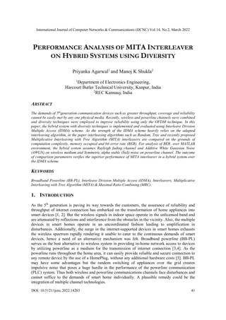 International Journal of Computer Networks & Communications (IJCNC) Vol.14, No.2, March 2022
DOI: 10.5121/ijcnc.2022.14203 41
PERFORMANCE ANALYSIS OF MITA INTERLEAVER
ON HYBRID SYSTEMS USING DIVERSITY
Priyanka Agarwal1
and Manoj K Shukla2
1
Department of Electronics Engineering,
Harcourt Butler Technical University, Kanpur, India
2
REC Kannauj, India
ABSTRACT
The demands of 5th
generation communication devices such as greater throughput, coverage and reliability
cannot be easily met by any one physical media. Recently, wireless and powerline channels were combined
and diversity techniques were employed to improve reliability using only the OFDM technique. In this
paper, the hybrid system with diversity techniques is implemented and evaluated using Interleave Division
Multiple Access (IDMA) scheme. As the strength of the IDMA scheme heavily relies on the adapted
interleaving algorithm, in the paper interleaving algorithms such as Random, Tree and recently proposed
Multiplicative Interleaving with Tree Algorithm (MITA) interleavers are compared on the grounds of
computation complexity, memory occupied and bit error rate (BER). For analysis of BER, over MATLAB
environment, the hybrid system assumes Rayleigh fading channel and Additive White Gaussian Noise
(AWGN) on wireless medium and Symmetric alpha stable (SαS) noise on powerline channel. The outcome
of comparison parameters verifies the superior performance of MITA interleaver in a hybrid system over
the IDMA scheme.
KEYWORDS
Broadband Powerline (BB-PL), Interleave Division Multiple Access (IDMA), Interleavers, Multiplicative
Interleaving with Tree Algorithm (MITA) & Maximal Ratio Combining (MRC).
1. INTRODUCTION
As the 5th
generation is paving its way towards the customers, the assurance of reliability and
throughput of internet connection has embarked on the transformation of home appliances into
smart devices [1, 2]. But the wireless signals in indoor space operate in the unlicensed band and
are attenuated by reflections and interference from the obstacles in the vicinity. Also, the multiple
devices in smart homes operate in an uncoordinated fashion leading to amplification in
disturbances. Additionally, the surge in the internet-supported devices in smart homes exhausts
the wireless spectrum rapidly rendering it unable to cater to the continuous demands of smart
devices, hence a need of an alternative mechanism was felt. Broadband powerline (BB-PL)
serves as the best alternative to wireless system in providing in-home network access to devices
by utilizing powerline as a medium for the transmission of internet connection [3,4]. As the
powerline runs throughout the home area, it can easily provide reliable and secure connection to
any remote device by the use of a HomePlug, without any additional hardware costs [5]. BB-PL
may have some advantages but the random switching of appliances over the grid creates
impulsive noise that poses a huge hurdle in the performance of the powerline communication
(PLC) system. Thus both wireless and powerline communications channels face disturbances and
cannot suffice to the demands of smart home individually. A plausible remedy could be the
integration of multiple channel technologies.
 