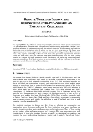 International Journal of Computer Science & Information Technology (IJCSIT) Vol 14, No 2, April 2022
DOI: 10.5121/ijcsit.2022.14202 13
REMOTE WORK AND INNOVATION
DURING THIS COVID-19 PANDEMIC: AN
EMPLOYERS’ CHALLENGE
Bibhu Dash
University of the Cumberlands, Williamsburg, KY, USA
ABSTRACT
The ongoing COVID-19 pandemic is rapidly transforming the remote work culture of many organizations.
The demand for online work-from-home has significantly increased during this pandemic. Though it has a
significant advantage in eliminating travel time and positively impacting the environment and productive
family time, some organizations raise the alarm over the new work style patterns. We discuss some
organizational survey results and perspective employees permanently working from home. Some responses
have a solid negative relationship on how the work from home affects their organization's innovative
culture and work habits. But at the same time, some have expressed positive views and show a strong
promise of a cultural shift with sustainable growth. Furthermore, we analyse the present and future
pandemic era and how the C-level executives at each organization take the challenge forward to get
maximum returns in this competitive global marketplace.
KEYWORDS
Innovation, COVID-19, work culture, digitalization, sustainability, C-Suite reset, WFH, employee safety.
1. INTRODUCTION
The corona virus disease 2019 (COVID-19) caused a rapid shift to full-time remote work for
many workers. This remote-work shift seems like a natural experiment for many firms to test
how they perform in these pandemic-confounding factors [14]. This unforeseen situation has
forced individuals and organizations to rapidly train employees and adopt online working styles,
seeking to maintain the same or greater level of productivity as working from the office. In the
initial days of the COVID-19 pandemic, many remote workers faced difficulties adapting to
using online tools and combining their working hours with daily routines and family
commitments [1]. Before the COVID-19 pandemic, at most, 20% of Americans worked from
home for more than three days per week, whereas it is found that currently, as many as 71% of
Americans were working from home full-time (Parker, 2020). Many technology companies, such
as Twitter, Facebook, Square, Box, Slack, and Quora, have taken a step onward by announcing
some permanent, remote work policies that will allow at least 50% of their workforce to work
remotely, even after a pandemic [2].
The pandemic continues to distress our daily lives by affecting our communities and
organizations across the country and around the globe. Institutions have seen a significant and
ongoing impact on services, spaces, and many other professional aspects. Many of those provide
services entirely online, and many personnel work remotely. This paper examines remote work
considerations in enterprise services, focusing primarily on educational corporations, and
examines the history and existing literature on remote work. A study by Carroll and Conboy
 