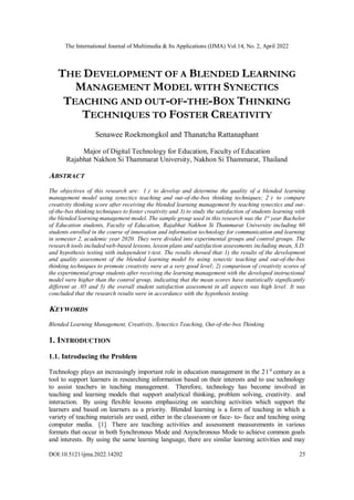The International Journal of Multimedia & Its Applications (IJMA) Vol.14, No. 2, April 2022
DOI:10.5121/ijma.2022.14202 25
THE DEVELOPMENT OF A BLENDED LEARNING
MANAGEMENT MODEL WITH SYNECTICS
TEACHING AND OUT-OF-THE-BOX THINKING
TECHNIQUES TO FOSTER CREATIVITY
Senawee Roekmongkol and Thanatcha Rattanaphant
Major of Digital Technology for Education, Faculty of Education
Rajabhat Nakhon Si Thammarat University, Nakhon Si Thammarat, Thailand
ABSTRACT
The objectives of this research are: 1 ) to develop and determine the quality of a blended learning
management model using synectics teaching and out-of-the-box thinking techniques; 2 ) to compare
creativity thinking score after receiving the blended learning management by teaching synectics and out-
of-the-box thinking techniques to foster creativity and 3) to study the satisfaction of students learning with
the blended learning management model. The sample group used in this research was the 1st
year Bachelor
of Education students, Faculty of Education, Rajabhat Nakhon Si Thammarat University including 60
students enrolled in the course of innovation and information technology for communication and learning
in semester 2, academic year 2020. They were divided into experimental groups and control groups. The
research tools included web-based lessons, lesson plans and satisfaction assessments including mean, S.D.
and hypothesis testing with independent t-test. The results showed that:1) the results of the development
and quality assessment of the blended learning model by using synectic teaching and out-of-the-box
thinking techniques to promote creativity were at a very good level; 2) comparison of creativity scores of
the experimental group students after receiving the learning management with the developed instructional
model were higher than the control group, indicating that the mean scores have statistically significantly
different at .05 and 3) the overall student satisfaction assessment in all aspects was high level. It was
concluded that the research results were in accordance with the hypothesis testing.
KEYWORDS
Blended Learning Management, Creativity, Synectics Teaching, Out-of-the-box Thinking
1. INTRODUCTION
1.1. Introducing the Problem
Technology plays an increasingly important role in education management in the 21st
century as a
tool to support learners in researching information based on their interests and to use technology
to assist teachers in teaching management. Therefore, technology has become involved in
teaching and learning models that support analytical thinking, problem solving, creativity. and
interaction. By using flexible lessons emphasizing on searching activities which support the
learners and based on learners as a priority. Blended learning is a form of teaching in which a
variety of teaching materials are used, either in the classroom or face- to- face and teaching using
computer media. [1] There are teaching activities and assessment measurements in various
formats that occur in both Synchronous Mode and Asynchronous Mode to achieve common goals
and interests. By using the same learning language, there are similar learning activities and may
 