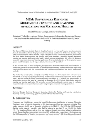 The International Journal of Multimedia & Its Applications (IJMA) Vol.14, No. 2, April 2022
DOI:10.5121/ijma.2022.14203 33
M2M: UNIVERSALLY DESIGNED
MULTIMEDIA TRAINING AND LEARNING
APPLICATION FOR MATERNAL HEALTH
Bisrat Betru and George Anthony Giannoumis
Faculty of Technology, Art and Design, Department of Information Technology Human-
machine interaction and universal design of ICT, Oslo Metropolitan University, Oslo,
Norway
ABSTRACT
The figure of Maternal Mortality Ratio in the global south is worrying and requires a serious attention
from all stakeholders. Despite the progress made on maternity healthcare in the last two decades, a huge
effort is still required to achieve the SDG3 target. The effort includes capacitating the health professionals
and local doulas through training and learning application platforms. Universally designed multimedia
training and learning applications plays such a significant role in facilitating this effort. To design an
accessible maternity training and learning application, the accessibility barriers of the target diverse user
groups must be identified, and the impact of the barriers need to be quantified.
In this research work, we have developed a prototype called M2M that comprises VR-based animation to
identify the possible accessibility barriers of multimedia-based maternity training and learning application
experienced by people with low vision through the combination of heuristic and barrier walkthrough
methods.
We studied the severity of the identified accessibility barriers and their impact which will serve as a
benchmark to develop a fully-fledged maternity health training and learning application for the global
south. We have shown the strong correlation between the number of UI elements and the prevalence of
accessibility barriers that must be considered in designing the UI/UX of the fully-fledged maternity
training and learning application. We have also observed that multimedia contents must be evaluated
independently for any accessibility issues before integrating the contents to training applications.
KEYWORDS
Universal Design, Universal Design for Learning, Multimedia Training and Learning Application,
Maternity Training and Learning Applications, Virtual Reality-based Learning.
1. INTRODUCTION
Pregnancy and childbirth are among the beautiful phenomena that happen to humans. Maternity
Healthcare aims to keep the happening of this phenomenon without any maternal mortality. This
makes maternity health one of the major priorities of the SDG3 [1]. By 2030, the SDG3 targeted
that the global maternity mortality ratio shall be reduced to less than 70 per 100,000 live births
[1]. The creation of improved services and products through innovation is key to achieve this
target. Researches have shown that innovative ICT artifacts play a significant role in achieving
the SDGs especially in “fragile, low-resource, and remote settings” [2]. Several types of research
 