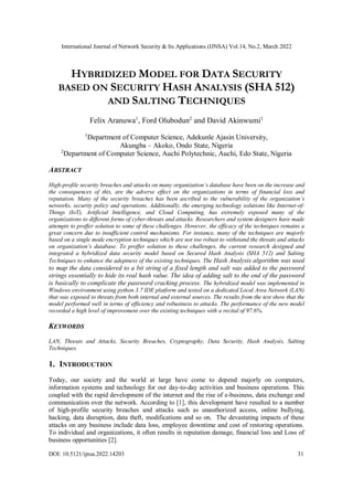 International Journal of Network Security & Its Applications (IJNSA) Vol.14, No.2, March 2022
DOI: 10.5121/ijnsa.2022.14203 31
HYBRIDIZED MODEL FOR DATA SECURITY
BASED ON SECURITY HASH ANALYSIS (SHA 512)
AND SALTING TECHNIQUES
Felix Aranuwa1
, Ford Olubodun2
and David Akinwumi1
1
Department of Computer Science, Adekunle Ajasin University,
Akungba – Akoko, Ondo State, Nigeria
2
Department of Computer Science, Auchi Polytechnic, Auchi, Edo State, Nigeria
ABSTRACT
High-profile security breaches and attacks on many organization’s database have been on the increase and
the consequences of this, are the adverse effect on the organizations in terms of financial loss and
reputation. Many of the security breaches has been ascribed to the vulnerability of the organization’s
networks, security policy and operations. Additionally, the emerging technology solutions like Internet-of-
Things (IoT), Artificial Intelligence, and Cloud Computing, has extremely exposed many of the
organizations to different forms of cyber-threats and attacks. Researchers and system designers have made
attempts to proffer solution to some of these challenges. However, the efficacy of the techniques remains a
great concern due to insufficient control mechanisms. For instance, many of the techniques are majorly
based on a single mode encryption techniques which are not too robust to withstand the threats and attacks
on organization’s database. To proffer solution to these challenges, the current research designed and
integrated a hybridized data security model based on Secured Hash Analysis (SHA 512) and Salting
Techniques to enhance the adeptness of the existing techniques. The Hash Analysis algorithm was used
to map the data considered to a bit string of a fixed length and salt was added to the password
strings essentially to hide its real hash value. The idea of adding salt to the end of the password
is basically to complicate the password cracking process. The hybridized model was implemented in
Windows environment using python 3.7 IDE platform and tested on a dedicated Local Area Network (LAN)
that was exposed to threats from both internal and external sources. The results from the test show that the
model performed well in terms of efficiency and robustness to attacks. The performance of the new model
recorded a high level of improvement over the existing techniques with a recital of 97.6%.
KEYWORDS
LAN, Threats and Attacks, Security Breaches, Cryptography, Data Security, Hash Analysis, Salting
Techniques.
1. INTRODUCTION
Today, our society and the world at large have come to depend majorly on computers,
information systems and technology for our day-to-day activities and business operations. This
coupled with the rapid development of the internet and the rise of e-business, data exchange and
communication over the network. According to [1], this development have resulted to a number
of high-profile security breaches and attacks such as unauthorized access, online bullying,
hacking, data disruption, data theft, modifications and so on. The devastating impacts of these
attacks on any business include data loss, employee downtime and cost of restoring operations.
To individual and organizations, it often results in reputation damage, financial loss and Loss of
business opportunities [2].
 