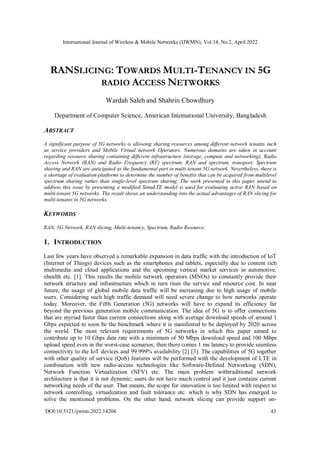 International Journal of Wireless & Mobile Networks (IJWMN), Vol.14, No.2, April 2022
DOI:10.5121/ijwmn.2022.14204 43
RANSLICING: TOWARDS MULTI-TENANCY IN 5G
RADIO ACCESS NETWORKS
Wardah Saleh and Shahrin Chowdhury
Department of Computer Science, American International University, Bangladesh
ABSTRACT
A significant purpose of 5G networks is allowing sharing resources among different network tenants such
as service providers and Mobile Virtual network Operators. Numerous domains are taken in account
regarding resource sharing containing different infrastructure (storage, compute and networking), Radio
Access Network (RAN) and Radio Frequency (RF) spectrum. RAN and spectrum, transport. Spectrum
sharing and RAN are anticipated as the fundamental part in multi-tenant 5G network. Nevertheless, there is
a shortage of evaluation platforms to determine the number of benefits that can be acquired from multilevel
spectrum sharing rather than single-level spectrum sharing. The work presented in this paper intend to
address this issue by presenting a modified SimuLTE model is used for evaluating active RAN based on
multi-tenant 5G networks. The result shows an understanding into the actual advantages of RAN slicing for
multi-tenants in 5G networks.
KEYWORDS
RAN, 5G Network, RAN slicing, Multi-tenancy, Spectrum, Radio Resource
1. INTRODUCTION
Last few years have observed a remarkable expansion in data traffic with the introduction of IoT
(Internet of Things) devices such as the smartphones and tablets, especially due to content rich
multimedia and cloud applications and the upcoming vertical market services in automotive,
ehealth etc. [1]. This results the mobile network operators (MNOs) to constantly provide their
network structure and infrastructure which in turn rises the service and resource cost. In near
future, the usage of global mobile data traffic will be increasing due to high usage of mobile
users. Considering such high traffic demand will need severe change to how networks operate
today. Moreover, the Fifth Generation (5G) networks will have to expand its efficiency far
beyond the previous generation mobile communication. The idea of 5G is to offer connections
that are myriad faster than current connections along with average download speeds of around 1
Gbps expected to soon be the benchmark where it is manifested to be deployed by 2020 across
the world. The most relevant requirements of 5G networks in which this paper aimed to
contribute up to 10 Gbps data rate with a minimum of 50 Mbps download speed and 100 Mbps
upload speed even in the worst-case scenarios; then there comes 1 ms latency to provide seamless
connectivity to the IoT devices and 99.999% availability [2] [3]. The capabilities of 5G together
with other quality of service (QoS) features will be performed with the development of LTE in
combination with new radio-access technologies like Software-Defined Networking (SDN),
Network Function Virtualization (NFV) etc. The main problem withtraditional network
architecture is that it is not dynamic; users do not have much control and it just contains current
networking needs of the user. That means, the scope for innovation is too limited with respect to
network controlling, virtualization and fault tolerance etc. which is why SDN has emerged to
solve the mentioned problems. On the other hand, network slicing can provide support on-
 