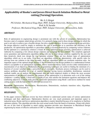NOVATEUR PUBLICATIONS
INTERNATIONAL JOURNAL OF INNOVATIONS IN ENGINEERING RESEARCH AND TECHNOLOGY [IJIERT]
ISSN: 2394-3696
VOLUME 2, ISSUE 1 JAN-2015
1 | P a g e
Applicability of Hooke’s and Jeeves Direct Search Solution Method to Metal
cutting [Turning] Operation.
Mr. G. S. Kirgat
PG Scholar, Mechanical Engg Dept. /WIT, Solapur University, Maharashtra, India
Prof. A. N. Surade
Professor, Mechanical Engg Dept. /WIT, Solapur University, Maharashtra, India
ABSTRACT
Role of optimization in engineering design is prominent one with the advent of computers. Optimization has
become a part of computer aided design activities. It is primarily being used in those design activities in which the
goal is not only to achieve just a feasible design, but also a design objective. In most engineering design activities,
the design objective could be simply to minimize the cost of production or to maximize the efficiency of the
production. An optimization algorithm is a procedure which is executed iteratively by comparing various solutions
till the optimum or a satisfactory solution is found. In many industrial design activities, optimization is achieved
indirectly by comparing a few chosen design solutions and accepting the best solution. This simplistic approach
never guarantees and optimization algorithms being with one or more design solutions supplied by the user and
then iteratively check new design the true optimum solution. There are two distinct types of optimization
algorithms which are in use today. First there are algorithms which are deterministic, with specific rules for
moving from one solution to the other secondly, there are algorithms which are stochastic transition rules. An
important aspect of the optimal design process is the formulation of the design problem in a mathematical format
which is acceptable to an optimization algorithm. Above mentioned theory (tasks) involve either minimization or
maximization of an objectives. Mathematically programming techniques are useful in finding the minimum of a
function of several variables under a prescribed set of constraints. Stochastic process techniques can be used to
analyze problems described by a set of random variables having known probability distributions statistical
methods enable one to analyze the experimental data and build empirical models to obtain the most accurate
representation of the physical situation. The purpose of the optimization is to determine such a set of the cutting
conditions v (cutting speed), f (feed rate), a (depth of cut), that satisfies the limitation equations and balances the
conflicting objectives. Current study presents successful optimization using Hook’s and Jeeves method for metal
cutting process with the help of MATLAB R2014a(version 8.3).
Keywords: Optimization, Minimization, Maximization, Deterministic, stochastic transition rules, Algorithm,
MATLAB R2014a (Version8.3).
RELEVANCE
In this paper extensive literature review has been referred to understand current status of various optimization
techniques and their significance. Optimization theories are very much prominent and important aspect in
industrial arena. Hooke and Jeeves optimization algorithm is mainly identified because of its simplicity to find best
optimum solution. This algorithm provides the exact actual results from the bunch of iterations. Along with which,
the use of this kind of algorithm to metal cutting operation provides new dimensions in Mechanical Design
engineering by means of effective utilization of 3Ms
i.e. Manpower, materials and machines.
 