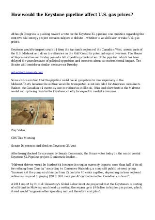 How would the Keystone pipeline affect U.S. gas prices?
Although Congress is pushing toward a vote on the Keystone XL pipeline, one question regarding the
controversial energy project remains subject to debate -- whether it would lower or raise U.S. gas
prices.
Keystone would transport crude oil from the tar sands regions of the Canadian West, across parts of
the U.S. Midwest and down to refineries on the Gulf Coast for potential export overseas. The House
of Representatives on Friday passed a bill expediting construction of the pipeline, which has been
delayed for years because of political opposition and concerns about its environmental impact. The
Senate will consider a similar measure on Tuesday.
petrelaiothermansh.com
Some critics contend that the pipeline could cause gas prices to rise, especially in the
Midwest.That's because the oil that would be transported is not intended for American consumers.
Rather, the Canadian oil currently sent to refineries in Illinois, Ohio and elsewhere in the Midwest
would end up being diverted to Keystone, chiefly for export to markets overseas.
Play Video
CBS This Morning
Senate Democrats end block on Keystone XL vote
After being blocked for six years by Senate Democrats, the House votes today on the controversial
Keystone XL Pipeline project. Democratic leader...
"Midwest drivers would be hardest hit because the region currently imports more than half of its oil
for refining from Canada," according to Consumer Watchdog, a nonprofit public interest group.
"Increases at the pump could range from 25 cents to 40 cents a gallon, depending on how regional
refineries respond to paying $20 to $30 more per 42-gallon barrel for Canadian crude oil."
A 2011 report by Cornell University's Global Labor Institute projected that the Keystone's rerouting
of oil from the Midwest would end up costing the region up to $4 billion in higher gas prices, which
it said would "suppress other spending and will therefore cost jobs."
 