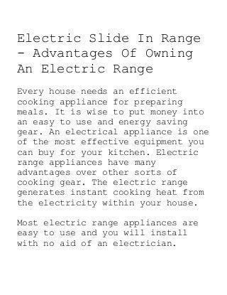 Electric Slide In Range
- Advantages Of Owning
An Electric Range
Every house needs an efficient
cooking appliance for preparing
meals. It is wise to put money into
an easy to use and energy saving
gear. An electrical appliance is one
of the most effective equipment you
can buy for your kitchen. Electric
range appliances have many
advantages over other sorts of
cooking gear. The electric range
generates instant cooking heat from
the electricity within your house.
Most electric range appliances are
easy to use and you will install
with no aid of an electrician.
 