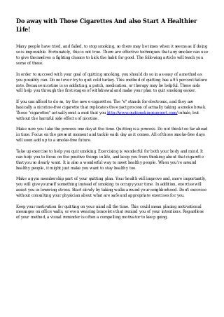 Do away with Those Cigarettes And also Start A Healthier
Life!
Many people have tried, and failed, to stop smoking, so there may be times when it seems as if doing
so is impossible. Fortunately, this is not true. There are effective techniques that any smoker can use
to give themselves a fighting chance to kick the habit for good. The following article will teach you
some of these.
In order to succeed with your goal of quitting smoking, you should do so in as easy of a method as
you possibly can. Do not ever try to quit cold turkey. This method of quitting has a 95 percent failure
rate. Because nicotine is so addicting, a patch, medication, or therapy may be helpful. These aids
will help you through the first stages of withdrawal and make your plan to quit smoking easier.
If you can afford to do so, try the new e-cigarettes. The "e" stands for electronic, and they are
basically a nicotine-free cigarette that replicates the exact process of actually taking a smoke break.
These "cigarettes" actually emit a mist that you http://www.quitsmokingsupport.com/ inhale, but
without the harmful side effects of nicotine.
Make sure you take the process one day at the time. Quitting is a process. Do not think too far ahead
in time. Focus on the present moment and tackle each day as it comes. All of those smoke-free days
will soon add up to a smoke-free future.
Take up exercise to help you quit smoking. Exercising is wonderful for both your body and mind. It
can help you to focus on the positive things in life, and keep you from thinking about that cigarette
that you so dearly want. It is also a wonderful way to meet healthy people. When you're around
healthy people, it might just make you want to stay healthy too.
Make a gym membership part of your quitting plan. Your health will improve and, more importantly,
you will give yourself something instead of smoking to occupy your time. In addition, exercise will
assist you in lowering stress. Start slowly by taking walks around your neighborhood. Don't exercise
without consulting your physician about what are safe and appropriate exercises for you.
Keep your motivation for quitting on your mind all the time. This could mean placing motivational
messages on office walls, or even wearing bracelets that remind you of your intentions. Regardless
of your method, a visual reminder is often a compelling motivator to keep going.
 