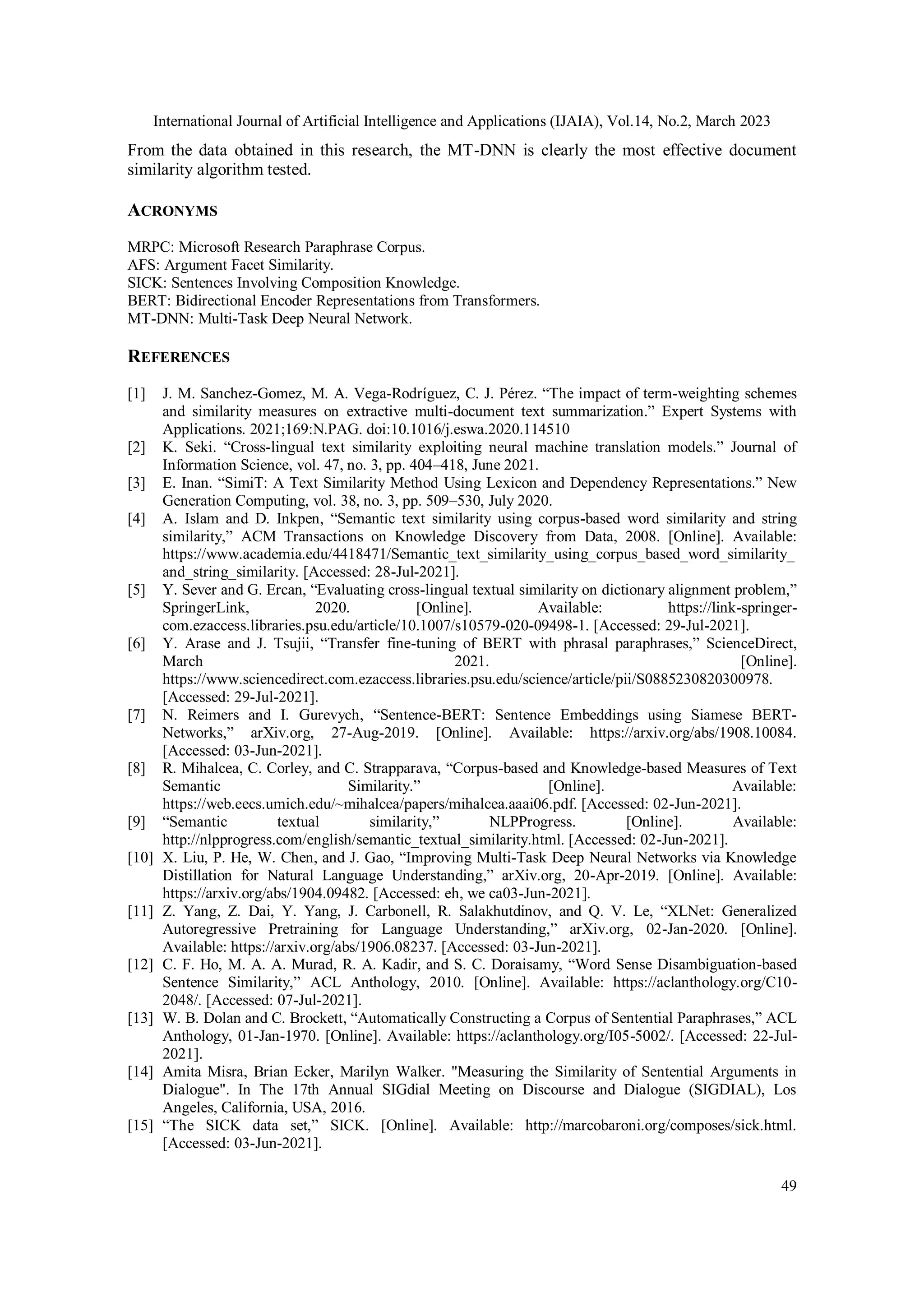 International Journal of Artificial Intelligence and Applications (IJAIA), Vol.14, No.2, March 2023
49
From the data obtained in this research, the MT-DNN is clearly the most effective document
similarity algorithm tested.
ACRONYMS
MRPC: Microsoft Research Paraphrase Corpus.
AFS: Argument Facet Similarity.
SICK: Sentences Involving Composition Knowledge.
BERT: Bidirectional Encoder Representations from Transformers.
MT-DNN: Multi-Task Deep Neural Network.
REFERENCES
[1] J. M. Sanchez-Gomez, M. A. Vega-Rodríguez, C. J. Pérez. “The impact of term-weighting schemes
and similarity measures on extractive multi-document text summarization.” Expert Systems with
Applications. 2021;169:N.PAG. doi:10.1016/j.eswa.2020.114510
[2] K. Seki. “Cross-lingual text similarity exploiting neural machine translation models.” Journal of
Information Science, vol. 47, no. 3, pp. 404–418, June 2021.
[3] E. Inan. “SimiT: A Text Similarity Method Using Lexicon and Dependency Representations.” New
Generation Computing, vol. 38, no. 3, pp. 509–530, July 2020.
[4] A. Islam and D. Inkpen, “Semantic text similarity using corpus-based word similarity and string
similarity,” ACM Transactions on Knowledge Discovery from Data, 2008. [Online]. Available:
https://www.academia.edu/4418471/Semantic_text_similarity_using_corpus_based_word_similarity_
and_string_similarity. [Accessed: 28-Jul-2021].
[5] Y. Sever and G. Ercan, “Evaluating cross-lingual textual similarity on dictionary alignment problem,”
SpringerLink, 2020. [Online]. Available: https://link-springer-
com.ezaccess.libraries.psu.edu/article/10.1007/s10579-020-09498-1. [Accessed: 29-Jul-2021].
[6] Y. Arase and J. Tsujii, “Transfer fine-tuning of BERT with phrasal paraphrases,” ScienceDirect,
March 2021. [Online].
https://www.sciencedirect.com.ezaccess.libraries.psu.edu/science/article/pii/S0885230820300978.
[Accessed: 29-Jul-2021].
[7] N. Reimers and I. Gurevych, “Sentence-BERT: Sentence Embeddings using Siamese BERT-
Networks,” arXiv.org, 27-Aug-2019. [Online]. Available: https://arxiv.org/abs/1908.10084.
[Accessed: 03-Jun-2021].
[8] R. Mihalcea, C. Corley, and C. Strapparava, “Corpus-based and Knowledge-based Measures of Text
Semantic Similarity.” [Online]. Available:
https://web.eecs.umich.edu/~mihalcea/papers/mihalcea.aaai06.pdf. [Accessed: 02-Jun-2021].
[9] “Semantic textual similarity,” NLPProgress. [Online]. Available:
http://nlpprogress.com/english/semantic_textual_similarity.html. [Accessed: 02-Jun-2021].
[10] X. Liu, P. He, W. Chen, and J. Gao, “Improving Multi-Task Deep Neural Networks via Knowledge
Distillation for Natural Language Understanding,” arXiv.org, 20-Apr-2019. [Online]. Available:
https://arxiv.org/abs/1904.09482. [Accessed: eh, we ca03-Jun-2021].
[11] Z. Yang, Z. Dai, Y. Yang, J. Carbonell, R. Salakhutdinov, and Q. V. Le, “XLNet: Generalized
Autoregressive Pretraining for Language Understanding,” arXiv.org, 02-Jan-2020. [Online].
Available: https://arxiv.org/abs/1906.08237. [Accessed: 03-Jun-2021].
[12] C. F. Ho, M. A. A. Murad, R. A. Kadir, and S. C. Doraisamy, “Word Sense Disambiguation-based
Sentence Similarity,” ACL Anthology, 2010. [Online]. Available: https://aclanthology.org/C10-
2048/. [Accessed: 07-Jul-2021].
[13] W. B. Dolan and C. Brockett, “Automatically Constructing a Corpus of Sentential Paraphrases,” ACL
Anthology, 01-Jan-1970. [Online]. Available: https://aclanthology.org/I05-5002/. [Accessed: 22-Jul-
2021].
[14] Amita Misra, Brian Ecker, Marilyn Walker. "Measuring the Similarity of Sentential Arguments in
Dialogue". In The 17th Annual SIGdial Meeting on Discourse and Dialogue (SIGDIAL), Los
Angeles, California, USA, 2016.
[15] “The SICK data set,” SICK. [Online]. Available: http://marcobaroni.org/composes/sick.html.
[Accessed: 03-Jun-2021].
 