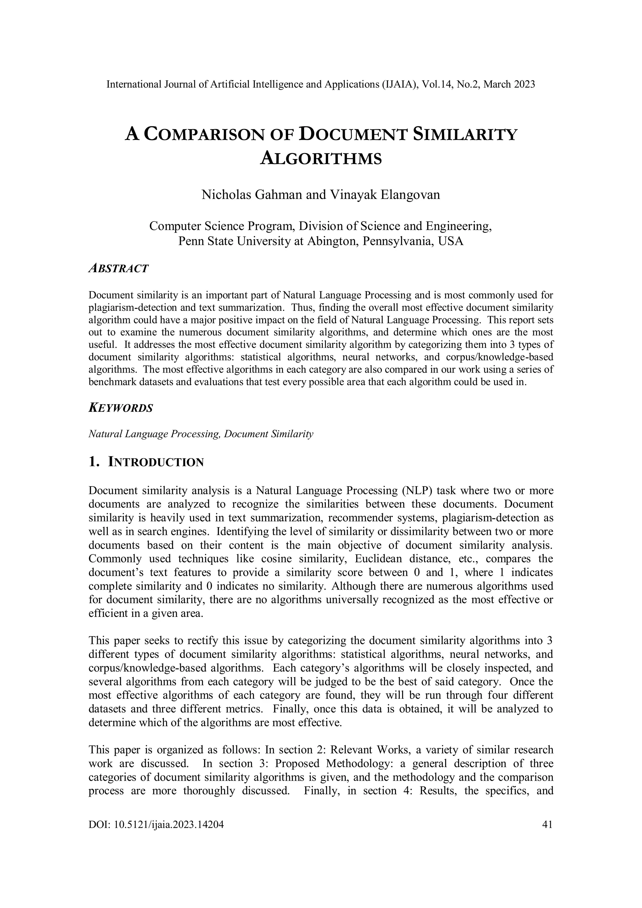 International Journal of Artificial Intelligence and Applications (IJAIA), Vol.14, No.2, March 2023
DOI: 10.5121/ijaia.2023.14204 41
A COMPARISON OF DOCUMENT SIMILARITY
ALGORITHMS
Nicholas Gahman and Vinayak Elangovan
Computer Science Program, Division of Science and Engineering,
Penn State University at Abington, Pennsylvania, USA
ABSTRACT
Document similarity is an important part of Natural Language Processing and is most commonly used for
plagiarism-detection and text summarization. Thus, finding the overall most effective document similarity
algorithm could have a major positive impact on the field of Natural Language Processing. This report sets
out to examine the numerous document similarity algorithms, and determine which ones are the most
useful. It addresses the most effective document similarity algorithm by categorizing them into 3 types of
document similarity algorithms: statistical algorithms, neural networks, and corpus/knowledge-based
algorithms. The most effective algorithms in each category are also compared in our work using a series of
benchmark datasets and evaluations that test every possible area that each algorithm could be used in.
KEYWORDS
Natural Language Processing, Document Similarity
1. INTRODUCTION
Document similarity analysis is a Natural Language Processing (NLP) task where two or more
documents are analyzed to recognize the similarities between these documents. Document
similarity is heavily used in text summarization, recommender systems, plagiarism-detection as
well as in search engines. Identifying the level of similarity or dissimilarity between two or more
documents based on their content is the main objective of document similarity analysis.
Commonly used techniques like cosine similarity, Euclidean distance, etc., compares the
document’s text features to provide a similarity score between 0 and 1, where 1 indicates
complete similarity and 0 indicates no similarity. Although there are numerous algorithms used
for document similarity, there are no algorithms universally recognized as the most effective or
efficient in a given area.
This paper seeks to rectify this issue by categorizing the document similarity algorithms into 3
different types of document similarity algorithms: statistical algorithms, neural networks, and
corpus/knowledge-based algorithms. Each category’s algorithms will be closely inspected, and
several algorithms from each category will be judged to be the best of said category. Once the
most effective algorithms of each category are found, they will be run through four different
datasets and three different metrics. Finally, once this data is obtained, it will be analyzed to
determine which of the algorithms are most effective.
This paper is organized as follows: In section 2: Relevant Works, a variety of similar research
work are discussed. In section 3: Proposed Methodology: a general description of three
categories of document similarity algorithms is given, and the methodology and the comparison
process are more thoroughly discussed. Finally, in section 4: Results, the specifics, and
 