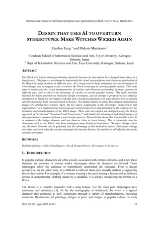 International Journal of Artificial Intelligence and Applications (IJAIA), Vol.14, No.2, March 2023
DOI: 10.5121/ijaia.2023.14205 51
DESIGN THAT USES AI TO OVERTURN
STEREOTYPES: MAKE WITCHES WICKED AGAIN
Xiaohan Feng 1
and Makoto Murakami 2
1
Graduate School of Information Sciences and Arts, Toyo University, Kawagoe,
Saitama, Japan
2
Dept. of Information Sciences and Arts, Toyo University, Kawagoe, Saitama, Japan
ABSTRACT
The Witch is a typical stereotype-busting character because its description has changed many times in a
long history. This paper is an attempt to understand the visual interpretations and character positioning of
the Watch by many creators in different eras, AI is being used to help summarize current stereotypes in
witch design, and to propose a way to subvert the Witch stereotype in current popular culture. This study
aims to understand the visual interpretations of witches and character positioning by many creators in
different eras, and to subvert the stereotype of witches in current popular culture. This study provides
material for future research on character design stereotypes, and an attempt is proposed to use artificial
intelligence to break the stereotypes in design and is being documented as an experiment in how to subvert
current stereotypes from various periods in history. The method begins by using AI to compile stereotypical
images of contemporary witches. Then, the two major components of the stereotype, "accessories" and
"appearance," are analyzed from historical and social perspectives and attributed to the reasons for the
formation and transformation of the Witch image. These past stereotypes are designed using the design
approach of "extraction" "retention" and "conversion.", and finally the advantages and disadvantages of
this approach are summarized from a practical perspective. Research has shown that it is feasible to use AI
to summarize the design elements and use them as clues to trace history. This is especially true for
characters such as the Witch, who have undergone many historical transitions. The more changes there
are, the more elements can be gathered, and the advantage of this method increases. Stereotypes change
over time, and even when the current stereotype has become history, this method is still effective for newly
created stereotypes.
KEYWORDS
Multidisciplinary, Artificial Intelligence, Arts & Design History, Stereotypes, Concept Art.
1. INTRODUCTION
In popular culture, characters are often closely associated with certain elements, and when these
elements are common to various works, stereotypes about the character are formed. These
stereotypes allow the audience to immediately understand the character. From a design
perspective, on the other hand, it is difficult to subvert them only visually without a supporting
plot or description. For example, if a woman wearing a hat and carrying a broom and an ordinary
person in contemporary clothing stands by a cauldron, it is always recognizing the former as a
Witch.
The Witch is a complex character with a long history. For the most part, stereotypes have
constancy and continuity [1]. As for the iconography of witchcraft, the witch is a typical
character that continues to defy stereotypes through a variety of transformations, including
woodcuts, Renaissance oil paintings, images in print, and images in popular culture. In early
 