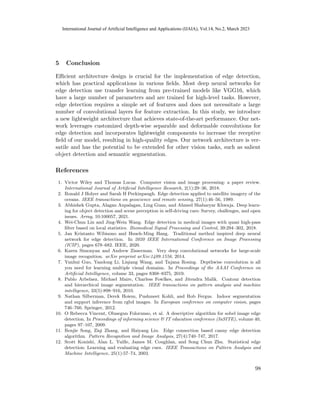 5 Conclusion
Efficient architecture design is crucial for the implementation of edge detection,
which has practical applications in various fields. Most deep neural networks for
edge detection use transfer learning from pre-trained models like VGG16, which
have a large number of parameters and are trained for high-level tasks. However,
edge detection requires a simple set of features and does not necessitate a large
number of convolutional layers for feature extraction. In this study, we introduce
a new lightweight architecture that achieves state-of-the-art performance. Our net-
work leverages customized depth-wise separable and deformable convolutions for
edge detection and incorporates lightweight components to increase the receptive
field of our model, resulting in high-quality edges. Our network architecture is ver-
satile and has the potential to be extended for other vision tasks, such as salient
object detection and semantic segmentation.
References
1. Victor Wiley and Thomas Lucas. Computer vision and image processing: a paper review.
International Journal of Artificial Intelligence Research, 2(1):29–36, 2018.
2. Ronald J Holyer and Sarah H Peckinpaugh. Edge detection applied to satellite imagery of the
oceans. IEEE transactions on geoscience and remote sensing, 27(1):46–56, 1989.
3. Abhishek Gupta, Alagan Anpalagan, Ling Guan, and Ahmed Shaharyar Khwaja. Deep learn-
ing for object detection and scene perception in self-driving cars: Survey, challenges, and open
issues. Array, 10:100057, 2021.
4. Wei-Chun Lin and Jing-Wein Wang. Edge detection in medical images with quasi high-pass
filter based on local statistics. Biomedical Signal Processing and Control, 39:294–302, 2018.
5. Jan Kristanto Wibisono and Hsueh-Ming Hang. Traditional method inspired deep neural
network for edge detection. In 2020 IEEE International Conference on Image Processing
(ICIP), pages 678–682. IEEE, 2020.
6. Karen Simonyan and Andrew Zisserman. Very deep convolutional networks for large-scale
image recognition. arXiv preprint arXiv:1409.1556, 2014.
7. Yunhui Guo, Yandong Li, Liqiang Wang, and Tajana Rosing. Depthwise convolution is all
you need for learning multiple visual domains. In Proceedings of the AAAI Conference on
Artificial Intelligence, volume 33, pages 8368–8375, 2019.
8. Pablo Arbelaez, Michael Maire, Charless Fowlkes, and Jitendra Malik. Contour detection
and hierarchical image segmentation. IEEE transactions on pattern analysis and machine
intelligence, 33(5):898–916, 2010.
9. Nathan Silberman, Derek Hoiem, Pushmeet Kohli, and Rob Fergus. Indoor segmentation
and support inference from rgbd images. In European conference on computer vision, pages
746–760. Springer, 2012.
10. O Rebecca Vincent, Olusegun Folorunso, et al. A descriptive algorithm for sobel image edge
detection. In Proceedings of informing science  IT education conference (InSITE), volume 40,
pages 97–107, 2009.
11. Renjie Song, Ziqi Zhang, and Haiyang Liu. Edge connection based canny edge detection
algorithm. Pattern Recognition and Image Analysis, 27(4):740–747, 2017.
12. Scott Konishi, Alan L. Yuille, James M. Coughlan, and Song Chun Zhu. Statistical edge
detection: Learning and evaluating edge cues. IEEE Transactions on Pattern Analysis and
Machine Intelligence, 25(1):57–74, 2003.
98
International Journal of Artificial Intelligence and Applications (IJAIA), Vol.14, No.2, March 2023
 