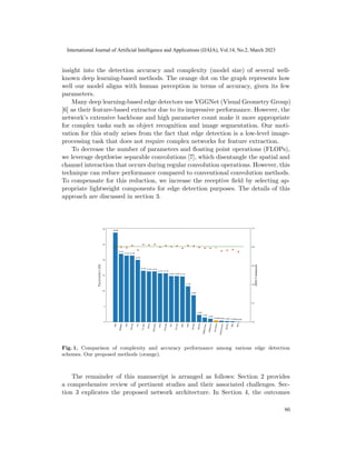 insight into the detection accuracy and complexity (model size) of several well-
known deep learning-based methods. The orange dot on the graph represents how
well our model aligns with human perception in terms of accuracy, given its few
parameters.
Many deep learning-based edge detectors use VGGNet (Visual Geometry Group)
[6] as their feature-based extractor due to its impressive performance. However, the
network’s extensive backbone and high parameter count make it more appropriate
for complex tasks such as object recognition and image segmentation. Our moti-
vation for this study arises from the fact that edge detection is a low-level image-
processing task that does not require complex networks for feature extraction.
To decrease the number of parameters and floating point operations (FLOPs),
we leverage depthwise separable convolutions [7], which disentangle the spatial and
channel interaction that occurs during regular convolution operations. However, this
technique can reduce performance compared to conventional convolution methods.
To compensate for this reduction, we increase the receptive field by selecting ap-
propriate lightweight components for edge detection purposes. The details of this
approach are discussed in section 3.
Fig. 1. Comparison of complexity and accuracy performance among various edge detection
schemes. Our proposed methods (orange).
The remainder of this manuscript is arranged as follows: Section 2 provides
a comprehensive review of pertinent studies and their associated challenges. Sec-
tion 3 explicates the proposed network architecture. In Section 4, the outcomes
86
International Journal of Artificial Intelligence and Applications (IJAIA), Vol.14, No.2, March 2023
 