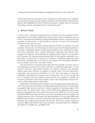 of the experiments are presented, and a comparison is made between the proposed
model and state-of-the-art edge detector networks using the Berkeley Segmentation
Dataset 500 (BSDS500) [8] and NYUDv2 [9] datasets. Finally, Section 5 presents
concluding remarks and outlines future research directions.
2 Related Work
n recent years, a plethora of edge-detection techniques has been proposed. These
approaches can be broadly classified into three groups, namely traditional edge de-
tection, learning-based techniques utilizing handcrafted features, and deep learning
networks. In this section, we will provide an overview of some of the techniques
developed in the past few years.
Early pioneer edge detection methods primarily focused on intensity and color
gradients. For instance, the Sobel operator [10] measures the 2-D spatial gradient of
an image, emphasizing regions of high spatial frequency that correspond to edges.
The Canny algorithm [11] is another well-known multi-stage edge detector that
computes the intensity of the gradients by applying a filter based on the derivative
of a Gaussian. By removing non-maximum pixels of the gradient magnitude, pos-
sible edges are decreased to 1-pixel curves. However, traditional approaches have
limitations, including their focus solely on the changes of local intensity, while fail-
ing to recognize and remove non-edge textures.
The introduction of learning-based edge detectors partially overcame some of
the challenges associated with texture detection in traditional approaches. In this
group of detectors, hand-crafted features are initially extracted, and classifiers
trained using these features are applied to identify edges. The first data-driven
approaches were proposed by Konishi et al. [12], who used images to learn the
probability distributions of responses that correspond to the two sets of edge fil-
ters. In another work [13], random decision forests were applied to identify the
structure presented in local image patches, where color and gradient features were
used to obtain high-quality output edges.
Although the aforementioned techniques were developed using handcrafted fea-
tures, these features are limited in providing high-level information for semantically
meaningful edge detection and have a limited capability of capturing edges at dif-
ferent scales. To address these issues, several CNN-based algorithms with strong
learning capabilities have been proposed in recent years. HED [14], one of the most
influential DNN-based edge detectors, uses fully convolutional neural networks and
deeply-supervised nets to determine the edge probability for every pixel. HED uses
VGGNet [6] for feature extraction and fuses all side outputs of VGGNet features to
minimize the weighted cross-entropy loss function. Since then, various extensions
based on HED and VGGNet have been developed, including CED [15], AMH-Net
[16], RCF [17], LPCB [18], and BDCN [19].
87
International Journal of Artificial Intelligence and Applications (IJAIA), Vol.14, No.2, March 2023
 