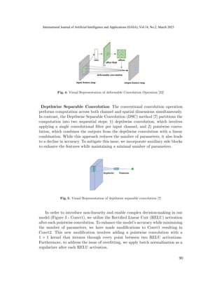 Fig. 4. Visual Representation of deformable Convolution Operation [22]
Depthwise Separable Convolution The conventional convolution operation
performs computation across both channel and spatial dimensions simultaneously.
In contrast, the Depthwise Separable Convolution (DSC) method [7] partitions the
computation into two sequential steps: 1) depthwise convolution, which involves
applying a single convolutional filter per input channel, and 2) pointwise convo-
lution, which combines the outputs from the depthwise convolution with a linear
combination. While this approach reduces the number of parameters, it also leads
to a decline in accuracy. To mitigate this issue, we incorporate auxiliary side blocks
to enhance the features while maintaining a minimal number of parameters.
Fig. 5. Visual Representation of depthwise separable convolution [7]
In order to introduce non-linearity and enable complex decision-making in our
model (Figure 3 - Convt1), we utilize the Rectified Linear Unit (RELU) activation
after each pointwise convolution. To enhance the model’s accuracy while minimizing
the number of parameters, we have made modifications to Convt1 resulting in
Convt2. This new modification involves adding a pointwise convolution with a
1 × 1 kernel that iterates through every point between two RELU activations.
Furthermore, to address the issue of overfitting, we apply batch normalization as a
regularizer after each RELU activation.
90
International Journal of Artificial Intelligence and Applications (IJAIA), Vol.14, No.2, March 2023
 