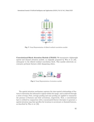 Fig. 7. Visual Representation of dilated residual convolution module
Convolutional Block Attention Module (CBAM) We incorporate a lightweight
spatial and channel attention module, as originally proposed by Woo et al. [24],
subsequent to the dilated residual convolution block. This module selectively ac-
centuates pertinent features while dampening others.
Fig. 8. Visual Representation of attention module
The spatial attention mechanism captures the inter-spatial relationships of fea-
tures to determine the informative regions within the image, and is achieved through
a series of steps. First, average pooling and max pooling are applied to summarize
the presence of features and their activations, respectively. Next, a convolutional
layer is utilized in conjunction with a concatenated feature descriptor to generate a
spatial attention map that specifies the locations to accentuate or diminish features,
as described by Woo et al. [24].
92
International Journal of Artificial Intelligence and Applications (IJAIA), Vol.14, No.2, March 2023
 