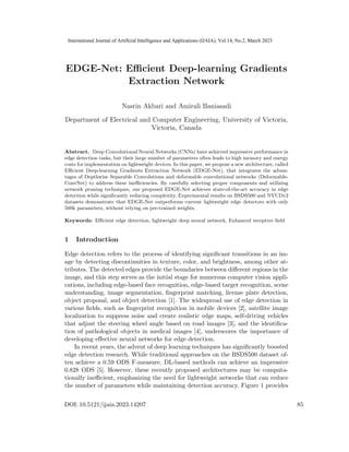EDGE-Net: Efficient Deep-learning Gradients
Extraction Network
Nasrin Akbari and Amirali Baniasadi
Department of Electrical and Computer Engineering, University of Victoria,
Victoria, Canada
Abstract. Deep Convolutional Neural Networks (CNNs) have achieved impressive performance in
edge detection tasks, but their large number of parameters often leads to high memory and energy
costs for implementation on lightweight devices. In this paper, we propose a new architecture, called
Efficient Deep-learning Gradients Extraction Network (EDGE-Net), that integrates the advan-
tages of Depthwise Separable Convolutions and deformable convolutional networks (Deformable-
ConvNet) to address these inefficiencies. By carefully selecting proper components and utilizing
network pruning techniques, our proposed EDGE-Net achieves state-of-the-art accuracy in edge
detection while significantly reducing complexity. Experimental results on BSDS500 and NYUDv2
datasets demonstrate that EDGE-Net outperforms current lightweight edge detectors with only
500k parameters, without relying on pre-trained weights.
Keywords: Efficient edge detection, lightweight deep neural network, Enhanced receptive field
1 Introduction
Edge detection refers to the process of identifying significant transitions in an im-
age by detecting discontinuities in texture, color, and brightness, among other at-
tributes. The detected edges provide the boundaries between different regions in the
image, and this step serves as the initial stage for numerous computer vision appli-
cations, including edge-based face recognition, edge-based target recognition, scene
understanding, image segmentation, fingerprint matching, license plate detection,
object proposal, and object detection [1]. The widespread use of edge detection in
various fields, such as fingerprint recognition in mobile devices [2], satellite image
localization to suppress noise and create realistic edge maps, self-driving vehicles
that adjust the steering wheel angle based on road images [3], and the identifica-
tion of pathological objects in medical images [4], underscores the importance of
developing effective neural networks for edge detection.
In recent years, the advent of deep learning techniques has significantly boosted
edge detection research. While traditional approaches on the BSDS500 dataset of-
ten achieve a 0.59 ODS F-measure, DL-based methods can achieve an impressive
0.828 ODS [5]. However, these recently proposed architectures may be computa-
tionally inefficient, emphasizing the need for lightweight networks that can reduce
the number of parameters while maintaining detection accuracy. Figure 1 provides
DOI: 10.5121/ijaia.2023.14207 85
International Journal of Artificial Intelligence and Applications (IJAIA), Vol.14, No.2, March 2023
 