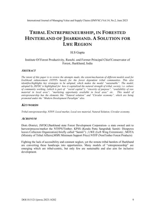International Journal of Managing Value and Supply Chains (IJMVSC) Vol.14, No.2, June 2023
DOI:10.5121/ijmvsc.2023.14202 9
TRIBAL ENTREPRENEURSHIP, IN FORESTED
HINTERLAND OF JHARKHAND. A SOLUTION FOR
LWE REGION
H.S Gupta
Institute Of Forest Productivity, Ranchi. and Former Principal Chief Conservator of
Forest, Jharkhand, India
ABSTRACT
The intent of this paper is to review the attempts made, the extent/mechanism of different models used for
livelihood enhancement (NTFPs based) for the forest dependent tribal communities. This also
identifies/highlights key strategies to be adopted, which makes the model “sustainable”. The model,
adopted by JSFDC is highlighted for how it capitalized the natural strength of tribal, society; i.e. culture
of community working, (which is part of “social capital”); “sincerity of purpose”, “availability of raw
material in local area”; “marketing opportunity available in local area” etc. This model of
entrepreneurship has the elements like “Natural solution” and “Circular economy”, which are being
promoted under the “Modern Development Paradigm” also.
KEYWORDS
Tribal entrepreneurship, NTFP, Local market, Local raw material, Natural Solution, Circular economy.
ACRONYM
Distt.-District; JSFDC(Jharkhand state Forest Development Corporation- a state owned unit to
harvest/process/market the NTFPS/Timber; KPSS (Kendu Patta Sangrahak Samiti- Diospyros
leaves Collectors Organization) briefly called “Samiti”) ; LWE (Left Wing Extremism) ; MOTA
(Ministry of Tribal Affairs);MSP( Minimum Support Price) NTFP (NonTimber Forest Products)
Fighting the lack of accessibility and constant neglect, yet the remote tribal hamlets of Jharkhand
are converting these handicaps into opportunities. Many models of “entrepreneurship” are
emerging which are tribal-centric, but only few are sustainable and also aim for inclusive
development.
 