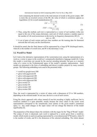 International Journal on Soft Computing (IJSC) Vol.14, No.2, May 2023
4
texts containing the desired words to the total amount of words in the given corpus. IDF
is more like an inverted version of the DF, the value of which is sometimes appears as
logarithmic (2) for overall standardization [3]:
(1)
(2)
• Thus, using this method, each text is represented as a vector of real numbers witha size
equal to the size of the corpus dictionary, each unit of which contains a number equal to
the number of i-th word occurrences in the text by its frequency characteristic DFi (3).
vali = ni · DFi (3)
• A set of pairs of such vectors and text class numbers are the training data for theneural
network that will carry out the classification.
It should be noted, that the final dataset will be represented by a large K*W discharged matrix,
where K is the number of overall texts, and W is the dictionary’s size.
3.2. Word2Vec Model
Let’s look at the alternative representation of the vectorization text, using the representation of a
word as a vector in space in the word2vec’s semantically-distributive language model [4]. Using
this model, a word does not encode by the one-hot encoding principle, but goes as a numeric
value of a vector in the N-dimensional space of the model’s semantic representation . Such
models are presented in the form of embedding and shown in public projects by many research
groups. The following embedding were used in the presented study:
• word2vec-google-news-300
• glove-wiki-gigaword-50
• glove-wiki-gigaword-100
• glove-wiki-gigaword-200
• glove-wiki-gigaword-300
• glove-twitter-25
• glove-twitter-50
• glove-twitter-100
• glove-twitter-200
Thus, the word is represented by a vector of values with a dimension of 25 to 300 numbers,
depending on the selected model. In our case, the text is a set of such vectors.
Using the classic approach with values instead of one-hot encoding is highly inefficient, but in
word2vec method it is quite plausible, mostly because the close values in the vector word
representation correspond to the semantically close entities in the given model’s semantical
space. I.e. Any small changes in the input values will not change the behavior of the model
significantly [5].
The preparation of the dataset shares the similarity with the stages for the ”Bag of Words” model.
The corpus of texts is tokenized, each word is replaced by a vector given from a word2vec
model, which results in each text getting represented by a two-dimensional N*M matrix, where N
is the number of words, and M is the dimension of the selected embedding. The whole dataset
 