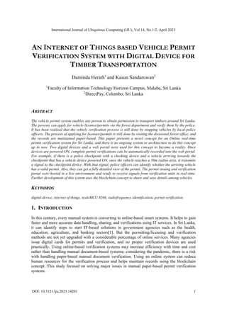 International Journal of Ubiquitous Computing (IJU), Vol.14, No.1/2, April 2023
DOI: 10.5121/iju.2023.14201 1
AN INTERNET OF THINGS BASED VEHICLE PERMIT
VERIFICATION SYSTEM WITH DIGITAL DEVICE FOR
TIMBER TRANSPORTATION
Daminda Herath1
and Kasun Sandaruwan2
1
Faculty of Information Technology Horizon Campus, Malabe, Sri Lanka
2
DirectPay, Colombo, Sri Lanka
ABSTRACT
The vehicle permit system enables any person to obtain permission to transport timbers around Sri Lanka.
The persons can apply for vehicle licenses/permits via the forest department and verify them by the police.
It has been realized that the vehicle verification process is still done by stopping vehicles by local police
officers. The process of applying for licenses/permits is still done by visiting the divisional forest office, and
the records are maintained paper-based. This paper presents a novel concept for an Online real-time
permit verification system for Sri Lanka, and there is no ongoing system or architecture to do this concept
up to now. Two digital devices and a web portal were used for this concept to become a reality. Once
devices are powered ON, complete permit verifications can be automatically recorded into the web portal.
For example, if there is a police checkpoint with a checking device and a vehicle arriving towards the
checkpoint that has a vehicle device powered ON, once the vehicle reaches a 50m radius area, it transmits
a signal to the checkpoint device. With that signal, police officers can identify whether the arriving vehicle
has a valid permit. Also, they can get a fully detailed view of the permit. The permit issuing and verification
portal were hosted in a live environment and ready to receive signals from verification units in real-time.
Further development of this system uses the blockchain concept to share and save details among vehicles.
KEYWORDS
digital device, internet of things, nodeMCU 8266, radiofrequency identification, permit verification
1. INTRODUCTION
In this century, every manual system is converting to online-based smart systems. It helps to gain
faster and more accurate data handling, sharing, and verifications using IT services. In Sri Lanka,
it can identify steps to start IT-based solutions in government agencies such as the health,
education, agriculture, and banking sectors[1]. But the permitting/licensing and verification
methods are not yet upgraded with a considerable percentage of online services. Many agencies
issue digital cards for permits and verification, and no proper verification devices are used
practically. Using online-based verification systems may increase efficiency with time and cost
rather than handling manual document-based systems; considering the pandemic, there is a risk
with handling paper-based manual document verification. Using an online system can reduce
human resources for the verification process and helps maintain records using the blockchain
concept. This study focused on solving major issues in manual paper-based permit verification
systems.
 