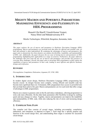 International Journal of VLSI design & Communication Systems (VLSICS) Vol 14, No 1/2, April 2023
DOI: 10.5121/vlsic.2023.14201 1
MIGHTY MACROS AND POWERFUL PARAMETERS:
MAXIMIZING EFFICIENCY AND FLEXIBILITY IN
HDL PROGRAMMING
Muneeb Ulla Shariff, Vineeth Kumar Veepuri,
Nancy Dimri and Mahadevaswamy B N
Mirafra Technologies, Whitefield, Bengaluru, Karnataka, India
ABSTRACT
This paper explores the use of macros and parameters in Hardware Description Language (HDL)
programming. Macros and parameters are powerful tools that allow for efficient and reusable code, yet
their full potential is often underutilized. By examining the advantages of macros and parameters, this
paper aims to demonstrate how these features can enhance the flexibility, readability, and maintainability
of HDL code. Additionally, the paper discusses the use cases of mixing macros and parameters in HDL
programming, highlighting their applicability in a range of scenarios. Furthermore, the paper addresses
the challenges that arise from the mix use of macros and parameters and provides best practices to
overcome these challenges. Overall, this paper aims to encourage HDL programmers to fully explore the
capabilities of macros and parameters in their code, leading to more efficient and effective hardware
designs and verification.
KEYWORDS
Precompilation, Compilation, Elaboration, Argument, SV, UVM , HDL
1. INTRODUCTION
In modern digital circuit design, Hardware Description Language (HDL) programming has
become crucial. As designs become more complex, writing efficient and reusable code has
become more significant than ever. Fortunately, HDL programmers have access to powerful tools
that can help them achieve this goal. Macros and parameters are two such tools that offer a range
of advantages to HDL programmers.
Macros are a means to generate code on-the-fly and reduce redundancy, allowing programmers to
write code more efficiently. On the other hand, parameters offer flexibility in design by enabling
quick and easy changes to values. Together, macros and parameters can improve the readability
and maintainability of HDL code, while also reducing the risk of errors and increasing design
efficiency.
2. COMPILER TOOL FLOW
The compiler tool flow consists of several stages, including pre-compiler, compilation,
elaboration, and simulation, as depicted in Figure 1. Each stage has a specific purpose and
function in the overall design flow, and understanding these stages is essential for successful
circuit design.
 