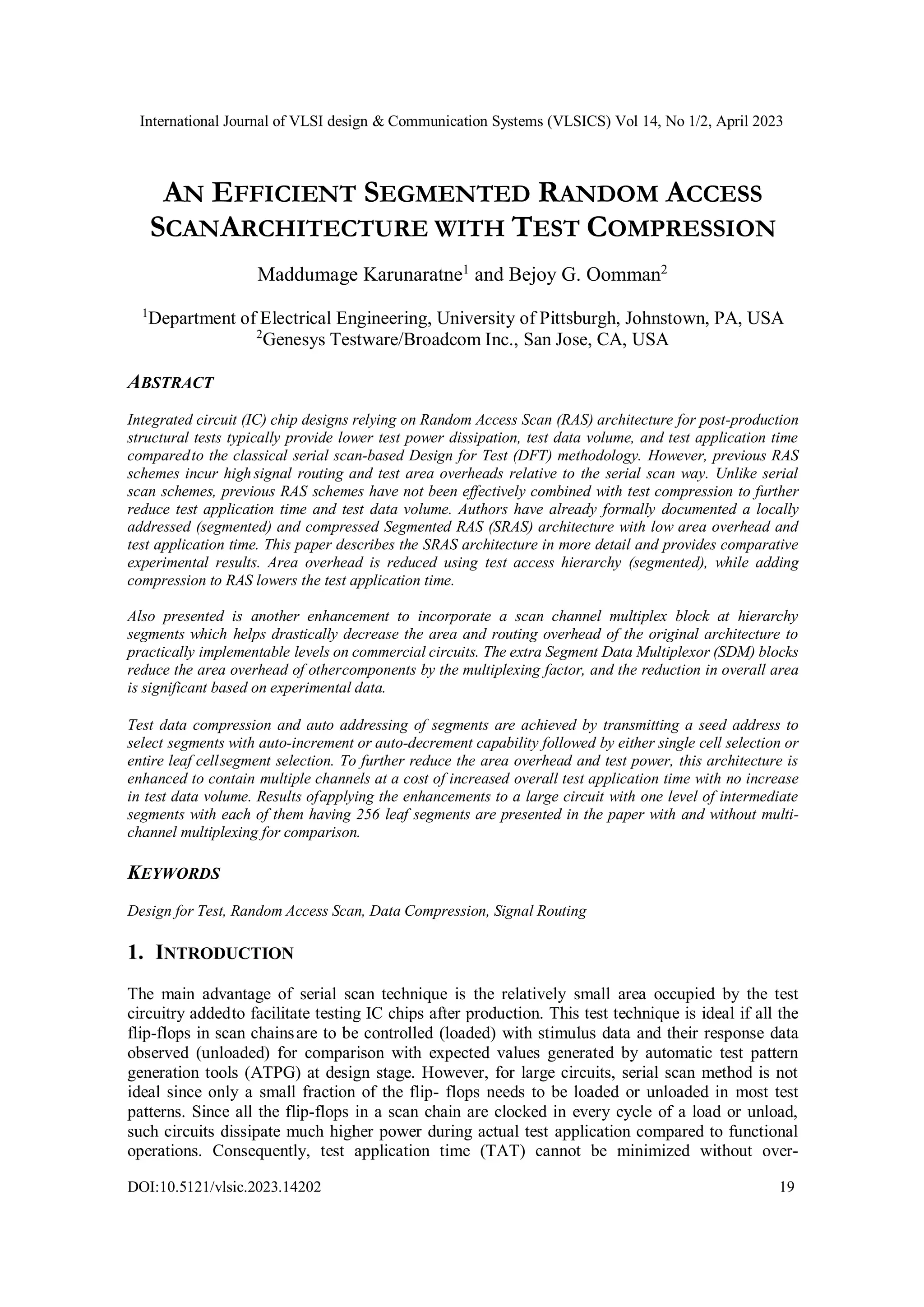 International Journal of VLSI design & Communication Systems (VLSICS) Vol 14, No 1/2, April 2023 DOI:10.5121/vlsic.2023.14202 19 AN EFFICIENT SEGMENTED RANDOM ACCESS SCANARCHITECTURE WITH TEST COMPRESSION Maddumage Karunaratne1 and Bejoy G. Oomman2 1 Department of Electrical Engineering, University of Pittsburgh, Johnstown, PA, USA 2 Genesys Testware/Broadcom Inc., San Jose, CA, USA ABSTRACT Integrated circuit (IC) chip designs relying on Random Access Scan (RAS) architecture for post-production structural tests typically provide lower test power dissipation, test data volume, and test application time comparedto the classical serial scan-based Design for Test (DFT) methodology. However, previous RAS schemes incur high signal routing and test area overheads relative to the serial scan way. Unlike serial scan schemes, previous RAS schemes have not been effectively combined with test compression to further reduce test application time and test data volume. Authors have already formally documented a locally addressed (segmented) and compressed Segmented RAS (SRAS) architecture with low area overhead and test application time. This paper describes the SRAS architecture in more detail and provides comparative experimental results. Area overhead is reduced using test access hierarchy (segmented), while adding compression to RAS lowers the test application time. Also presented is another enhancement to incorporate a scan channel multiplex block at hierarchy segments which helps drastically decrease the area and routing overhead of the original architecture to practically implementable levels on commercial circuits. The extra Segment Data Multiplexor (SDM) blocks reduce the area overhead of othercomponents by the multiplexing factor, and the reduction in overall area is significant based on experimental data. Test data compression and auto addressing of segments are achieved by transmitting a seed address to select segments with auto-increment or auto-decrement capability followed by either single cell selection or entire leaf cellsegment selection. To further reduce the area overhead and test power, this architecture is enhanced to contain multiple channels at a cost of increased overall test application time with no increase in test data volume. Results ofapplying the enhancements to a large circuit with one level of intermediate segments with each of them having 256 leaf segments are presented in the paper with and without multi- channel multiplexing for comparison. KEYWORDS Design for Test, Random Access Scan, Data Compression, Signal Routing 1. INTRODUCTION The main advantage of serial scan technique is the relatively small area occupied by the test circuitry addedto facilitate testing IC chips after production. This test technique is ideal if all the flip-flops in scan chainsare to be controlled (loaded) with stimulus data and their response data observed (unloaded) for comparison with expected values generated by automatic test pattern generation tools (ATPG) at design stage. However, for large circuits, serial scan method is not ideal since only a small fraction of the flip- flops needs to be loaded or unloaded in most test patterns. Since all the flip-flops in a scan chain are clocked in every cycle of a load or unload, such circuits dissipate much higher power during actual test application compared to functional operations. Consequently, test application time (TAT) cannot be minimized without over- 