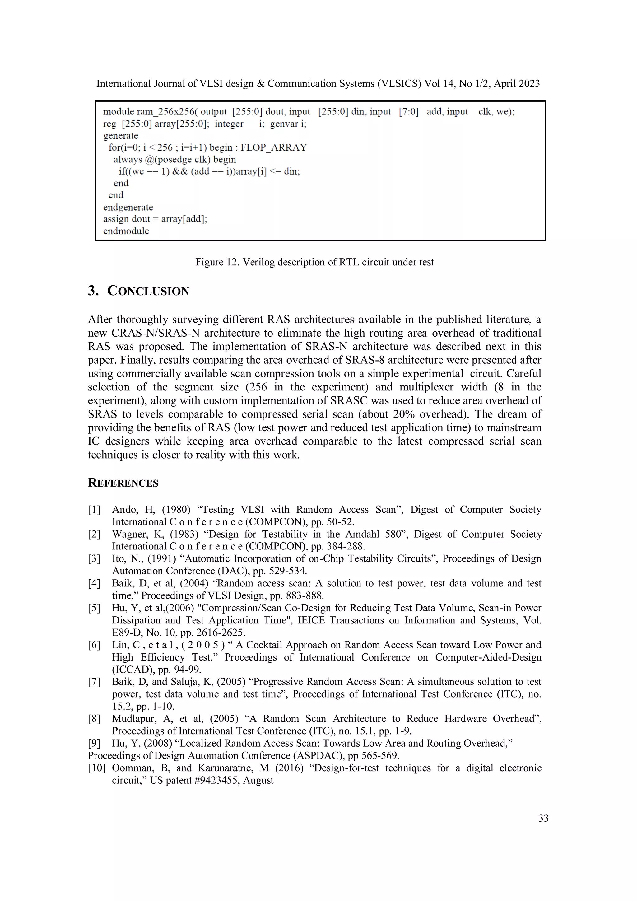 International Journal of VLSI design & Communication Systems (VLSICS) Vol 14, No 1/2, April 2023 33 Figure 12. Verilog description of RTL circuit under test 3. CONCLUSION After thoroughly surveying different RAS architectures available in the published literature, a new CRAS-N/SRAS-N architecture to eliminate the high routing area overhead of traditional RAS was proposed. The implementation of SRAS-N architecture was described next in this paper. Finally, results comparing the area overhead of SRAS-8 architecture were presented after using commercially available scan compression tools on a simple experimental circuit. Careful selection of the segment size (256 in the experiment) and multiplexer width (8 in the experiment), along with custom implementation of SRASC was used to reduce area overhead of SRAS to levels comparable to compressed serial scan (about 20% overhead). The dream of providing the benefits of RAS (low test power and reduced test application time) to mainstream IC designers while keeping area overhead comparable to the latest compressed serial scan techniques is closer to reality with this work. REFERENCES [1] Ando, H, (1980) “Testing VLSI with Random Access Scan”, Digest of Computer Society International C o n f e r e n c e (COMPCON), pp. 50-52. [2] Wagner, K, (1983) “Design for Testability in the Amdahl 580”, Digest of Computer Society International C o n f e r e n c e (COMPCON), pp. 384-288. [3] Ito, N., (1991) “Automatic Incorporation of on-Chip Testability Circuits”, Proceedings of Design Automation Conference (DAC), pp. 529-534. [4] Baik, D, et al, (2004) “Random access scan: A solution to test power, test data volume and test time,” Proceedings of VLSI Design, pp. 883-888. [5] Hu, Y, et al,(2006) "Compression/Scan Co-Design for Reducing Test Data Volume, Scan-in Power Dissipation and Test Application Time", IEICE Transactions on Information and Systems, Vol. E89-D, No. 10, pp. 2616-2625. [6] Lin, C , e t a l , ( 2 0 0 5 ) “ A Cocktail Approach on Random Access Scan toward Low Power and High Efficiency Test,” Proceedings of International Conference on Computer-Aided-Design (ICCAD), pp. 94-99. [7] Baik, D, and Saluja, K, (2005) “Progressive Random Access Scan: A simultaneous solution to test power, test data volume and test time”, Proceedings of International Test Conference (ITC), no. 15.2, pp. 1-10. [8] Mudlapur, A, et al, (2005) “A Random Scan Architecture to Reduce Hardware Overhead”, Proceedings of International Test Conference (ITC), no. 15.1, pp. 1-9. [9] Hu, Y, (2008) “Localized Random Access Scan: Towards Low Area and Routing Overhead,” Proceedings of Design Automation Conference (ASPDAC), pp 565-569. [10] Oomman, B, and Karunaratne, M (2016) “Design-for-test techniques for a digital electronic circuit,” US patent #9423455, August 