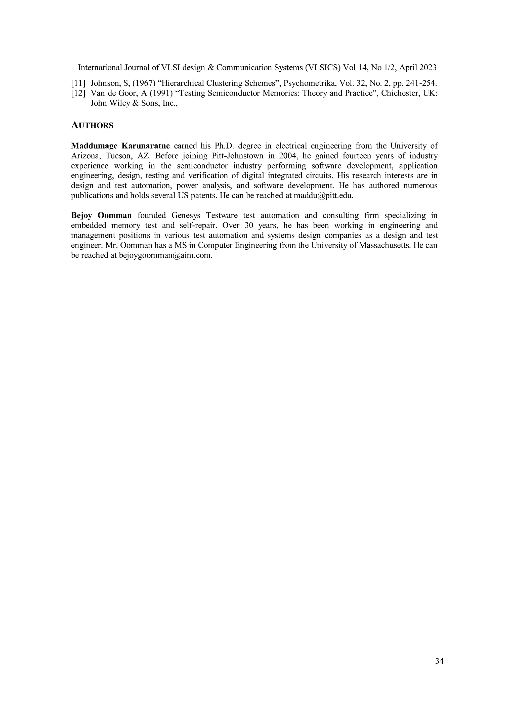 International Journal of VLSI design & Communication Systems (VLSICS) Vol 14, No 1/2, April 2023 34 [11] Johnson, S, (1967) “Hierarchical Clustering Schemes”, Psychometrika, Vol. 32, No. 2, pp. 241-254. [12] Van de Goor, A (1991) “Testing Semiconductor Memories: Theory and Practice”, Chichester, UK: John Wiley & Sons, Inc., AUTHORS Maddumage Karunaratne earned his Ph.D. degree in electrical engineering from the University of Arizona, Tucson, AZ. Before joining Pitt-Johnstown in 2004, he gained fourteen years of industry experience working in the semiconductor industry performing software development, application engineering, design, testing and verification of digital integrated circuits. His research interests are in design and test automation, power analysis, and software development. He has authored numerous publications and holds several US patents. He can be reached at maddu@pitt.edu. Bejoy Oomman founded Genesys Testware test automation and consulting firm specializing in embedded memory test and self-repair. Over 30 years, he has been working in engineering and management positions in various test automation and systems design companies as a design and test engineer. Mr. Oomman has a MS in Computer Engineering from the University of Massachusetts. He can be reached at bejoygoomman@aim.com. 