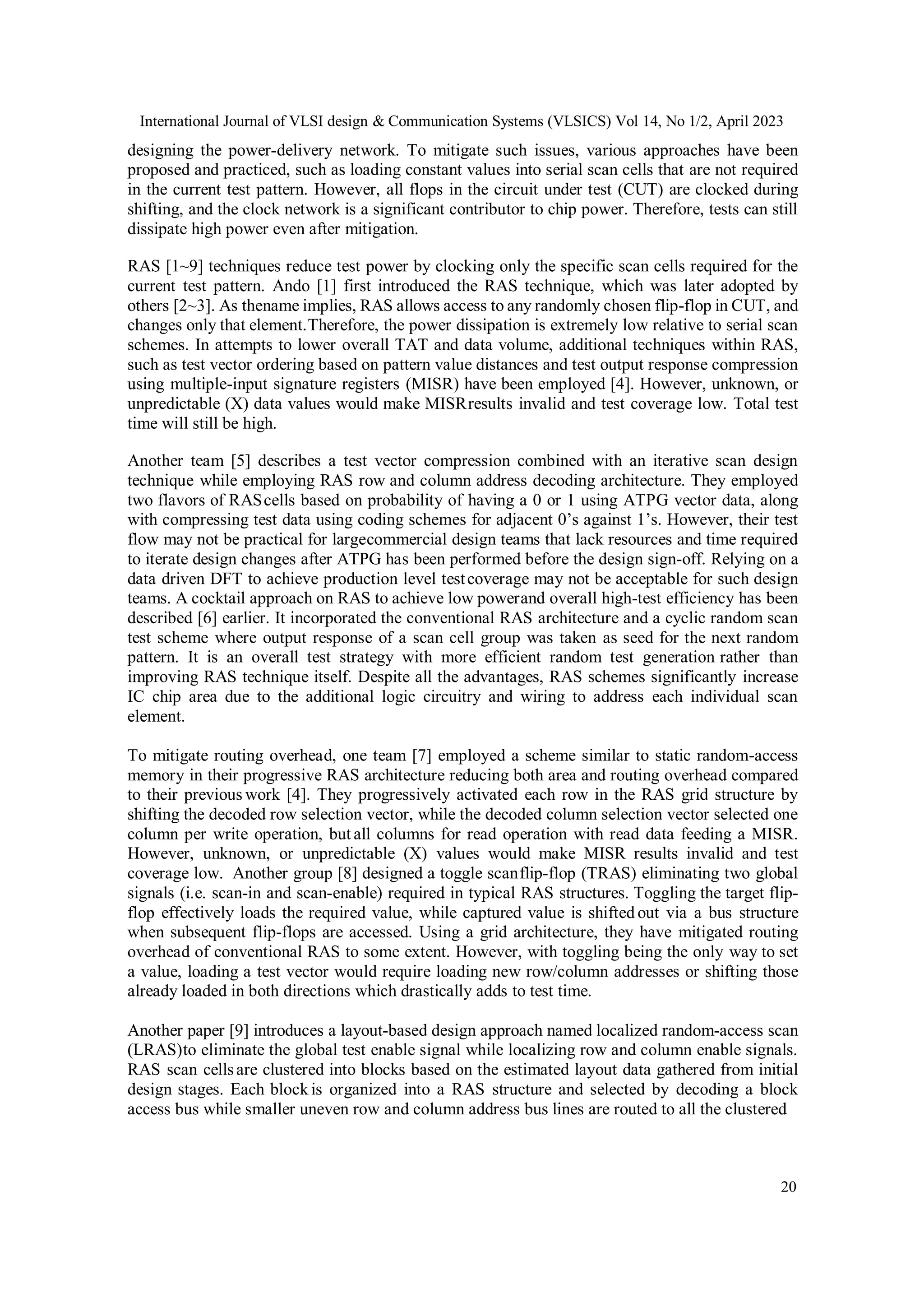 International Journal of VLSI design & Communication Systems (VLSICS) Vol 14, No 1/2, April 2023 20 designing the power-delivery network. To mitigate such issues, various approaches have been proposed and practiced, such as loading constant values into serial scan cells that are not required in the current test pattern. However, all flops in the circuit under test (CUT) are clocked during shifting, and the clock network is a significant contributor to chip power. Therefore, tests can still dissipate high power even after mitigation. RAS [1~9] techniques reduce test power by clocking only the specific scan cells required for the current test pattern. Ando [1] first introduced the RAS technique, which was later adopted by others [2~3]. As thename implies, RAS allows access to any randomly chosen flip-flop in CUT, and changes only that element.Therefore, the power dissipation is extremely low relative to serial scan schemes. In attempts to lower overall TAT and data volume, additional techniques within RAS, such as test vector ordering based on pattern value distances and test output response compression using multiple-input signature registers (MISR) have been employed [4]. However, unknown, or unpredictable (X) data values would make MISRresults invalid and test coverage low. Total test time will still be high. Another team [5] describes a test vector compression combined with an iterative scan design technique while employing RAS row and column address decoding architecture. They employed two flavors of RAScells based on probability of having a 0 or 1 using ATPG vector data, along with compressing test data using coding schemes for adjacent 0’s against 1’s. However, their test flow may not be practical for largecommercial design teams that lack resources and time required to iterate design changes after ATPG has been performed before the design sign-off. Relying on a data driven DFT to achieve production level testcoverage may not be acceptable for such design teams. A cocktail approach on RAS to achieve low powerand overall high-test efficiency has been described [6] earlier. It incorporated the conventional RAS architecture and a cyclic random scan test scheme where output response of a scan cell group was taken as seed for the next random pattern. It is an overall test strategy with more efficient random test generation rather than improving RAS technique itself. Despite all the advantages, RAS schemes significantly increase IC chip area due to the additional logic circuitry and wiring to address each individual scan element. To mitigate routing overhead, one team [7] employed a scheme similar to static random-access memory in their progressive RAS architecture reducing both area and routing overhead compared to their previous work [4]. They progressively activated each row in the RAS grid structure by shifting the decoded row selection vector, while the decoded column selection vector selected one column per write operation, but all columns for read operation with read data feeding a MISR. However, unknown, or unpredictable (X) values would make MISR results invalid and test coverage low. Another group [8] designed a toggle scanflip-flop (TRAS) eliminating two global signals (i.e. scan-in and scan-enable) required in typical RAS structures. Toggling the target flip- flop effectively loads the required value, while captured value is shifted out via a bus structure when subsequent flip-flops are accessed. Using a grid architecture, they have mitigated routing overhead of conventional RAS to some extent. However, with toggling being the only way to set a value, loading a test vector would require loading new row/column addresses or shifting those already loaded in both directions which drastically adds to test time. Another paper [9] introduces a layout-based design approach named localized random-access scan (LRAS)to eliminate the global test enable signal while localizing row and column enable signals. RAS scan cellsare clustered into blocks based on the estimated layout data gathered from initial design stages. Each block is organized into a RAS structure and selected by decoding a block access bus while smaller uneven row and column address bus lines are routed to all the clustered 