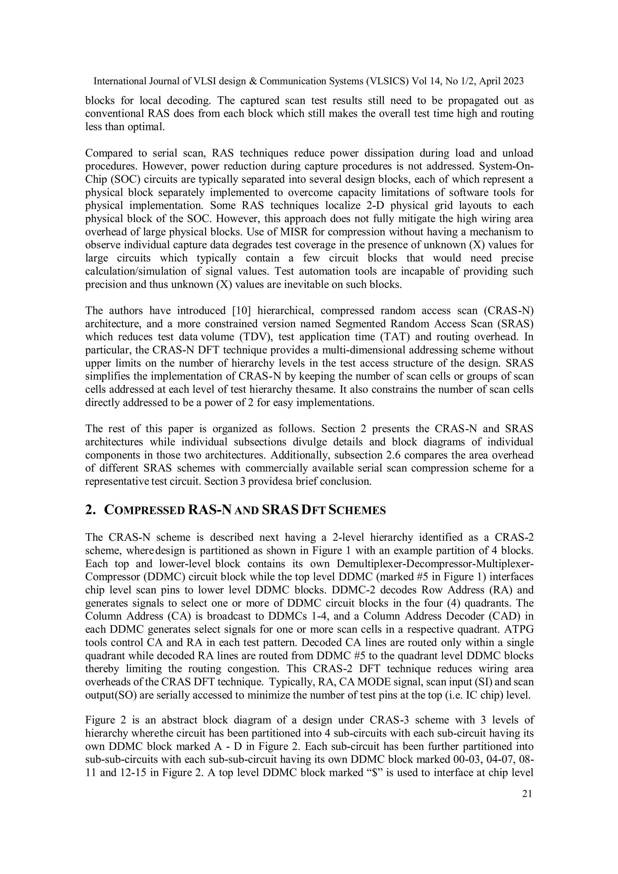 International Journal of VLSI design & Communication Systems (VLSICS) Vol 14, No 1/2, April 2023 21 blocks for local decoding. The captured scan test results still need to be propagated out as conventional RAS does from each block which still makes the overall test time high and routing less than optimal. Compared to serial scan, RAS techniques reduce power dissipation during load and unload procedures. However, power reduction during capture procedures is not addressed. System-On- Chip (SOC) circuits are typically separated into several design blocks, each of which represent a physical block separately implemented to overcome capacity limitations of software tools for physical implementation. Some RAS techniques localize 2-D physical grid layouts to each physical block of the SOC. However, this approach does not fully mitigate the high wiring area overhead of large physical blocks. Use of MISR for compression without having a mechanism to observe individual capture data degrades test coverage in the presence of unknown (X) values for large circuits which typically contain a few circuit blocks that would need precise calculation/simulation of signal values. Test automation tools are incapable of providing such precision and thus unknown (X) values are inevitable on such blocks. The authors have introduced [10] hierarchical, compressed random access scan (CRAS-N) architecture, and a more constrained version named Segmented Random Access Scan (SRAS) which reduces test data volume (TDV), test application time (TAT) and routing overhead. In particular, the CRAS-N DFT technique provides a multi-dimensional addressing scheme without upper limits on the number of hierarchy levels in the test access structure of the design. SRAS simplifies the implementation of CRAS-N by keeping the number of scan cells or groups of scan cells addressed at each level of test hierarchy thesame. It also constrains the number of scan cells directly addressed to be a power of 2 for easy implementations. The rest of this paper is organized as follows. Section 2 presents the CRAS-N and SRAS architectures while individual subsections divulge details and block diagrams of individual components in those two architectures. Additionally, subsection 2.6 compares the area overhead of different SRAS schemes with commercially available serial scan compression scheme for a representative test circuit. Section 3 providesa brief conclusion. 2. COMPRESSED RAS-N AND SRAS DFT SCHEMES The CRAS-N scheme is described next having a 2-level hierarchy identified as a CRAS-2 scheme, wheredesign is partitioned as shown in Figure 1 with an example partition of 4 blocks. Each top and lower-level block contains its own Demultiplexer-Decompressor-Multiplexer- Compressor (DDMC) circuit block while the top level DDMC (marked #5 in Figure 1) interfaces chip level scan pins to lower level DDMC blocks. DDMC-2 decodes Row Address (RA) and generates signals to select one or more of DDMC circuit blocks in the four (4) quadrants. The Column Address (CA) is broadcast to DDMCs 1-4, and a Column Address Decoder (CAD) in each DDMC generates select signals for one or more scan cells in a respective quadrant. ATPG tools control CA and RA in each test pattern. Decoded CA lines are routed only within a single quadrant while decoded RA lines are routed from DDMC #5 to the quadrant level DDMC blocks thereby limiting the routing congestion. This CRAS-2 DFT technique reduces wiring area overheads of the CRAS DFT technique. Typically, RA, CA MODE signal, scan input (SI) and scan output(SO) are serially accessed to minimize the number of test pins at the top (i.e. IC chip) level. Figure 2 is an abstract block diagram of a design under CRAS-3 scheme with 3 levels of hierarchy wherethe circuit has been partitioned into 4 sub-circuits with each sub-circuit having its own DDMC block marked A - D in Figure 2. Each sub-circuit has been further partitioned into sub-sub-circuits with each sub-sub-circuit having its own DDMC block marked 00-03, 04-07, 08- 11 and 12-15 in Figure 2. A top level DDMC block marked “$” is used to interface at chip level 