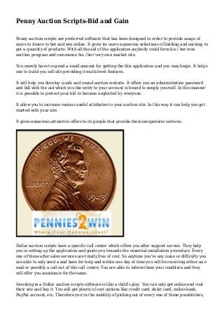 Penny Auction Scripts-Bid and Gain
Penny auction scripts are preferred software that has been designed in order to provide usage of
users to desire to bet and win online. It gives its users numerous selections of bidding and earning to
get a quantity of products. With all the aid of the application anybody could form his / her won
auction program and commence his / her very own market site.
You merely have to spend a small amount for getting the this application and you may begin. It helps
one to build you sell site providing it multi-level features.
It will help you develop a safe and sound auction website. It offers you an administration password
and bill with the aid which you the entry to your account is bound to simply yourself. In this manner
it is possible to protect your bill to become neglected by everyone.
It allow you to increase various useful attributes to your auction site. In this way it can help you get
started with your site.
It gives numerous attractive offers to its people that provide them inexpensive services.
Dollar auction scripts have a specific call center which offers you after support service. They help
you in setting up the application and guide you towards the essential installation procedure. Every
one of these after sales services are totally free of cost. So anytime you've any issue or difficulty you
are able to only send a and have for help and within one day of time you will be receiving either an e
mail or possibly a call out of this call centre. You are able to inform them your condition and they
will offer you assistance for the same.
Investing in a Dollar auction scripts software is like a child's play. You can only get online and visit
their site and buy it. You will get plenty of cost options like credit card, debit card, online bank,
PayPal account, etc. Therefore you've the mobility of picking out of every one of these possibilities,
 