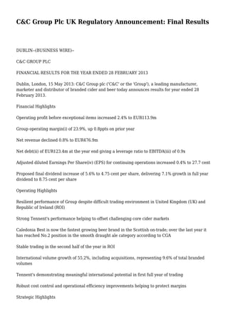 C&C Group Plc UK Regulatory Announcement: Final Results
DUBLIN--(BUSINESS WIRE)--
C&C GROUP PLC
FINANCIAL RESULTS FOR THE YEAR ENDED 28 FEBRUARY 2013
Dublin, London, 15 May 2013: C&C Group plc ('C&C' or the 'Group'), a leading manufacturer,
marketer and distributor of branded cider and beer today announces results for year ended 28
February 2013.
Financial Highlights
Operating profit before exceptional items increased 2.4% to EUR113.9m
Group operating margin(i) of 23.9%, up 0.8ppts on prior year
Net revenue declined 0.8% to EUR476.9m
Net debt(ii) of EUR123.4m at the year end giving a leverage ratio to EBITDA(iii) of 0.9x
Adjusted diluted Earnings Per Share(iv) (EPS) for continuing operations increased 0.4% to 27.7 cent
Proposed final dividend increase of 5.6% to 4.75 cent per share, delivering 7.1% growth in full year
dividend to 8.75 cent per share
Operating Highlights
Resilient performance of Group despite difficult trading environment in United Kingdom (UK) and
Republic of Ireland (ROI)
Strong Tennent's performance helping to offset challenging core cider markets
Caledonia Best is now the fastest growing beer brand in the Scottish on-trade; over the last year it
has reached No.2 position in the smooth draught ale category according to CGA
Stable trading in the second half of the year in ROI
International volume growth of 55.2%, including acquisitions, representing 9.6% of total branded
volumes
Tennent's demonstrating meaningful international potential in first full year of trading
Robust cost control and operational efficiency improvements helping to protect margins
Strategic Highlights
 