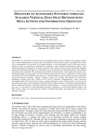 DISCOVERY OF ACTIONABLE PATTERNS THROUGH
SCALABLE VERTICAL DATA SPLIT METHOD WITH
META ACTIONS AND INFORMATION GRANULES
Angelina A. Tzacheva1
and Sanchari Chatterjee2
and Zbigniew W. Ras2
1
Computer Science and Information Technology
College of Computing and Engineering,
WestCliff University
Irvine, CA 92614,USA
2
Department of Computer Science
University of North Carolina at Charlotte
Charlotte, NC, 28223, USA
ABSTRACT
Action Rules are rule based systems that extract actionable patterns which are hidden in big volumes of data.
Users need recommendations on actions they can undertake to increase their profit or accomplish their goals,
this recommendations are provided by Actionable patterns. In the technological world of big data, massive
amounts of data are collected by organizations, including in major domains like financial, medical, social
media and Internet of Things(IoT). To analyze and store such a massive amount of data, distributed computing
frameworks like Hadoop and Spark are introduced to store the big data in a distributed fashion which manage
and analyze them in parallel. The traditional Action Rules extraction models, which analyze the data in a non-
distributed fashion, do not perform well when dealing larger datasets. Serious complications of discovering
Action Rules with such distributed environments are - data distribution among computing nodes and calculation
of major parameters including : support, confidence, utility, and coverage, that represent the whole data.
Information granules form basic entities in the world of Granular Computing(GrC), which represents
meaningful smaller units derived from a larger complex information system. In this research, we focus on the
data distribution phase of the distributed Actionable Pattern Mining problem. To handle the data distribution
task by splitting the big data in both horizontal and vertical fashions - we propose partition threshold rho. In
this work, we concentrate on using information granules to implement a vertical data splitting strategy with
Meta Actions. Hence our results discover valuable Actionable Knowledge with application in Business and
Education domains.
KEYWORDS
Action Rules, Meta Action, Information granules, Data distribution, Spark
1. INTRODUCTION
The modern world is full of data where extracting these data creates new opportunities in the field of
business, this allows the business to generate a valuable data which can be used to analyse the
customer patterns. The paper contains the study about data mining and different business intelligence
that will benefit out of data mining implementation [2]. Nowadays it is highly recommended to use
the data mining for business, to achieve more desirable state and higher profits [13]. Granular
Computing (GrC) is a domain that makes use of information granules for solving complex
humancentric problems [32]. Although, the topic of Granular Computing is being used since its birth
by Zadeh [33] in 1997, its ideas are widely used in multiple domains like machine learning, attribute
selection, rough set theory, decision trees, artificial intelligence, etc. With the key idea of information
granules, Granular Computing can also be used in Knowledge representation and data mining.
International Journal of Data Mining & Knowledge Management Process (IJDKP), Vol.13, No. 1/2, March 2024
DOI:10.5121/ijdkp.2023.14202 17
 