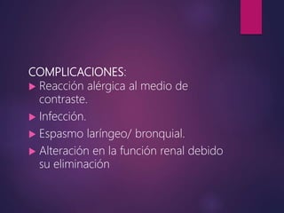 COMPLICACIONES:
 Reacción alérgica al medio de
contraste.
 Infección.
 Espasmo laríngeo/ bronquial.
 Alteración en la función renal debido
su eliminación
 