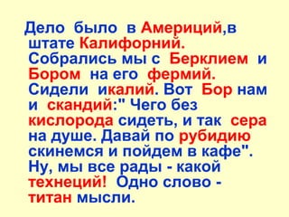 Дело было в Америций,в
штате Калифорний.
Собрались мы с Берклием и
Бором на его фермий.
Сидели икалий. Вот Бор нам
и скандий:" Чего без
кислорода сидеть, и так сера
на душе. Давай по рубидию
скинемся и пойдем в кафе".
Ну, мы все рады - какой
технеций! Одно слово -
титан мысли.
 