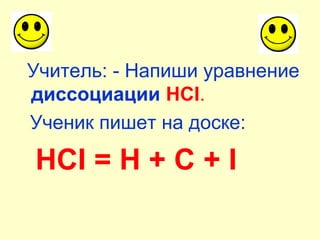 Учитель: - Напиши уравнение
диссоциации HCI.
Ученик пишет на доске:
HCI = H + C + I
 