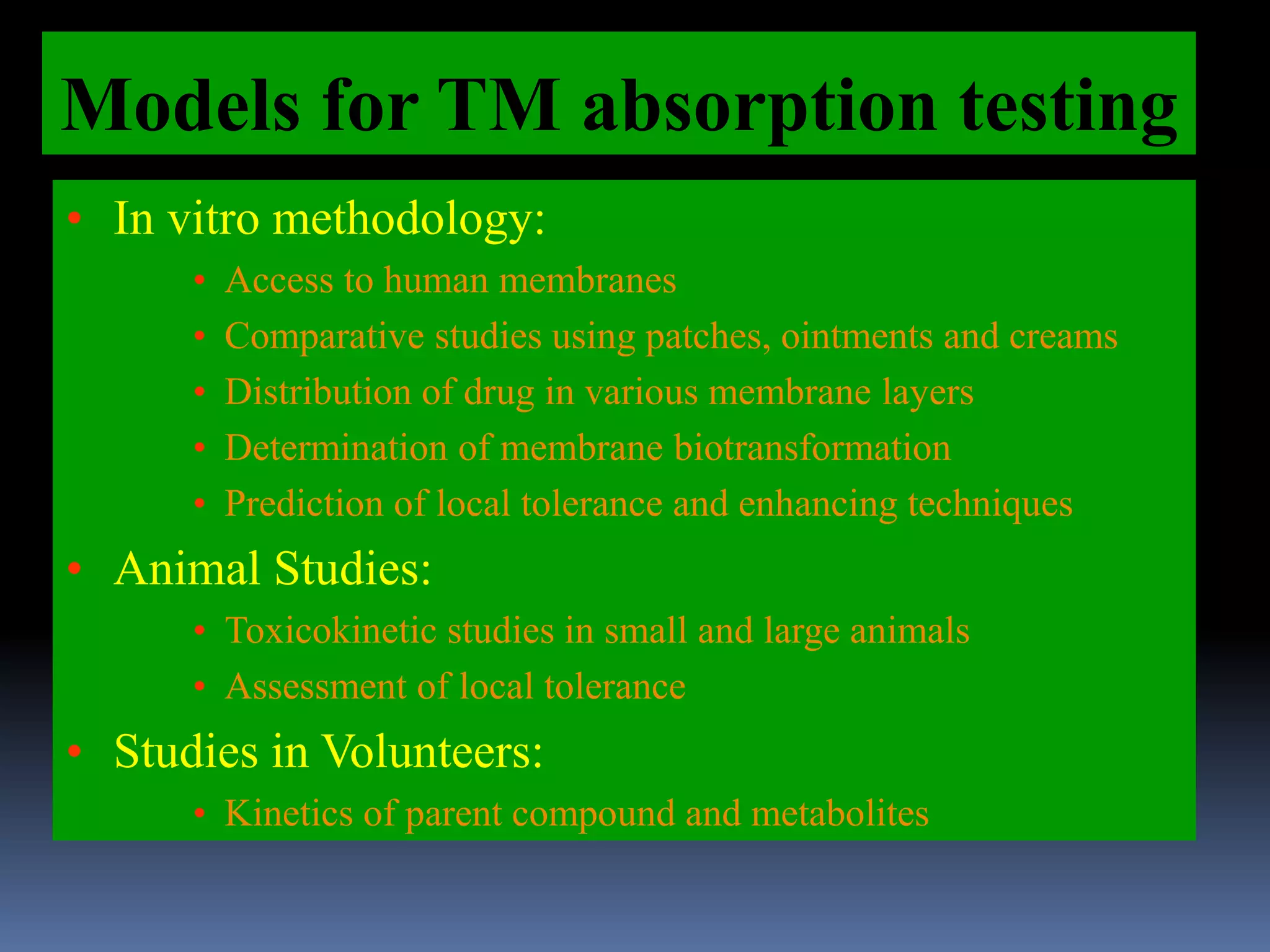 Models for TM absorption testing
• In vitro methodology:
• Access to human membranes
• Comparative studies using patches, ointments and creams
• Distribution of drug in various membrane layers
• Determination of membrane biotransformation
• Prediction of local tolerance and enhancing techniques
• Animal Studies:
• Toxicokinetic studies in small and large animals
• Assessment of local tolerance
• Studies in Volunteers:
• Kinetics of parent compound and metabolites
 