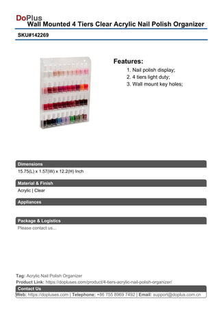 Wall Mounted 4 Tiers Clear Acrylic Nail Polish Organizer
SKU#142269
Features:
1. Nail polish display;
2. 4 tiers light duty;
3. Wall mount key holes;
Web: https://dopluses.com | Telephone: +86 755 8969 7492 | Email: support@doplus.com.cn
Contact Us
Acrylic | Clear
Product Link: https://dopluses.com/product/4-tiers-acrylic-nail-polish-organizer/
Tag: Acrylic Nail Polish Organizer
15.75(L) x 1.57(W) x 12.2(H) Inch
Dimensions
Material & Finish
Appliances
Package & Logistics
Please contact us...
 