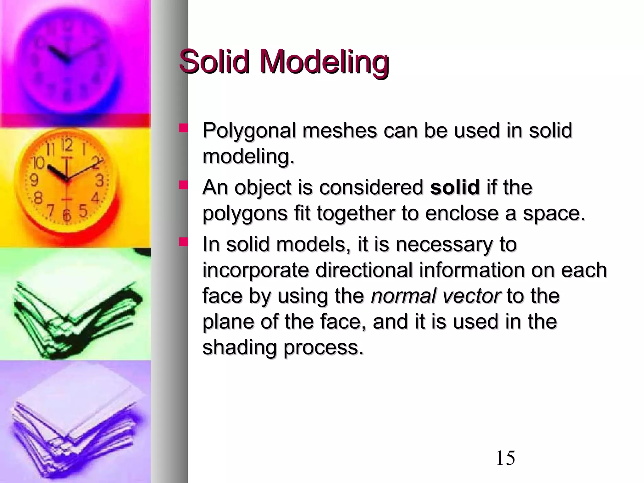 15
Solid ModelingSolid Modeling
 Polygonal meshes can be used in solidPolygonal meshes can be used in solid
modeling.modeling.
 An object is consideredAn object is considered solidsolid if theif the
polygons fit together to enclose a space.polygons fit together to enclose a space.
 In solid models, it is necessary toIn solid models, it is necessary to
incorporate directional information on eachincorporate directional information on each
face by using theface by using the normal vectornormal vector to theto the
plane of the face, and it is used in theplane of the face, and it is used in the
shading process.shading process.
 