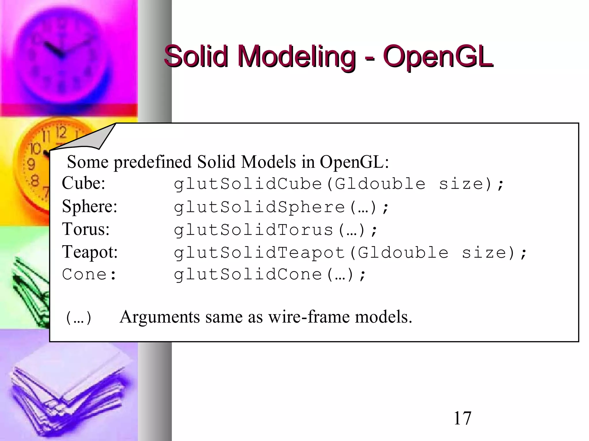 17
Solid Modeling - OpenGLSolid Modeling - OpenGL
Some predefined Solid Models in OpenGL:
Cube: glutSolidCube(Gldouble size);
Sphere: glutSolidSphere(…);
Torus: glutSolidTorus(…);
Teapot: glutSolidTeapot(Gldouble size);
Cone: glutSolidCone(…);
(…) Arguments same as wire-frame models.
 