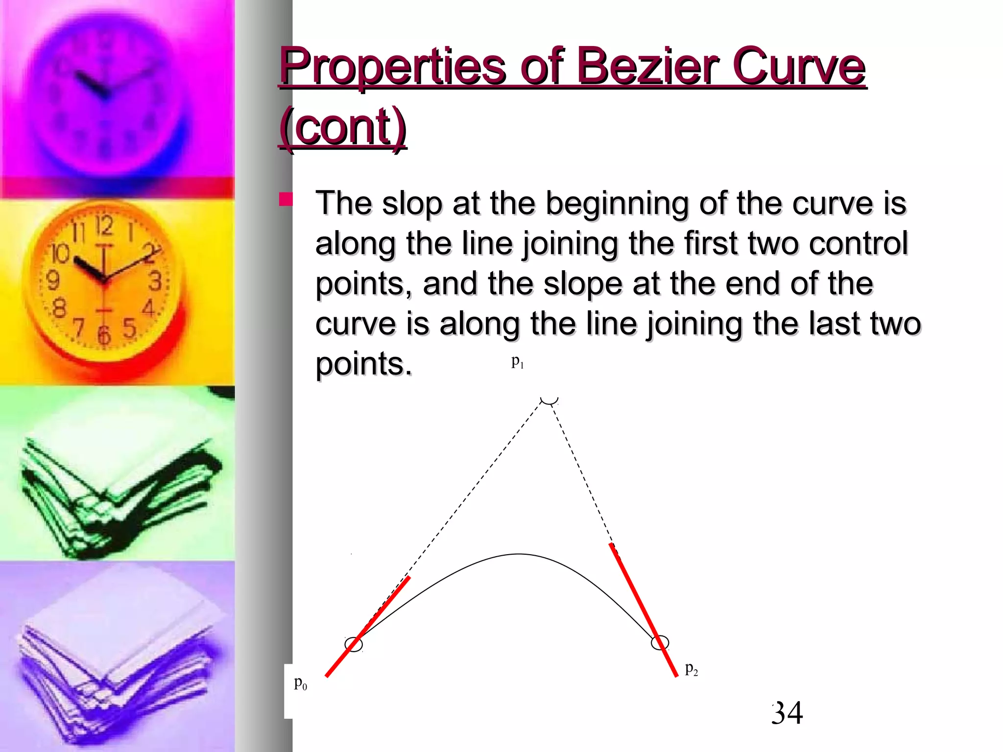 34
Properties of Bezier CurveProperties of Bezier Curve
(cont)(cont)
 The slop at the beginning of the curve isThe slop at the beginning of the curve is
along the line joining the first two controlalong the line joining the first two control
points, and the slope at the end of thepoints, and the slope at the end of the
curve is along the line joining the last twocurve is along the line joining the last two
points.points.
p0
p2
p1
p0
p2
p1
 