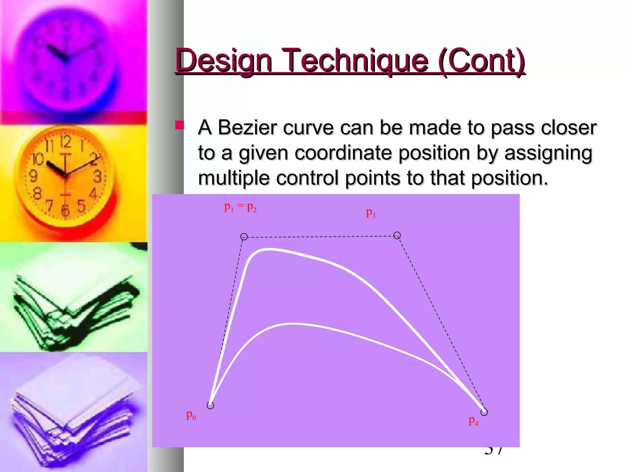 37
Design Technique (Cont)Design Technique (Cont)
 A Bezier curve can be made to pass closerA Bezier curve can be made to pass closer
to a given coordinate position by assigningto a given coordinate position by assigning
multiple control points to that position.multiple control points to that position.
p0
p1 = p2 p3
p4
 