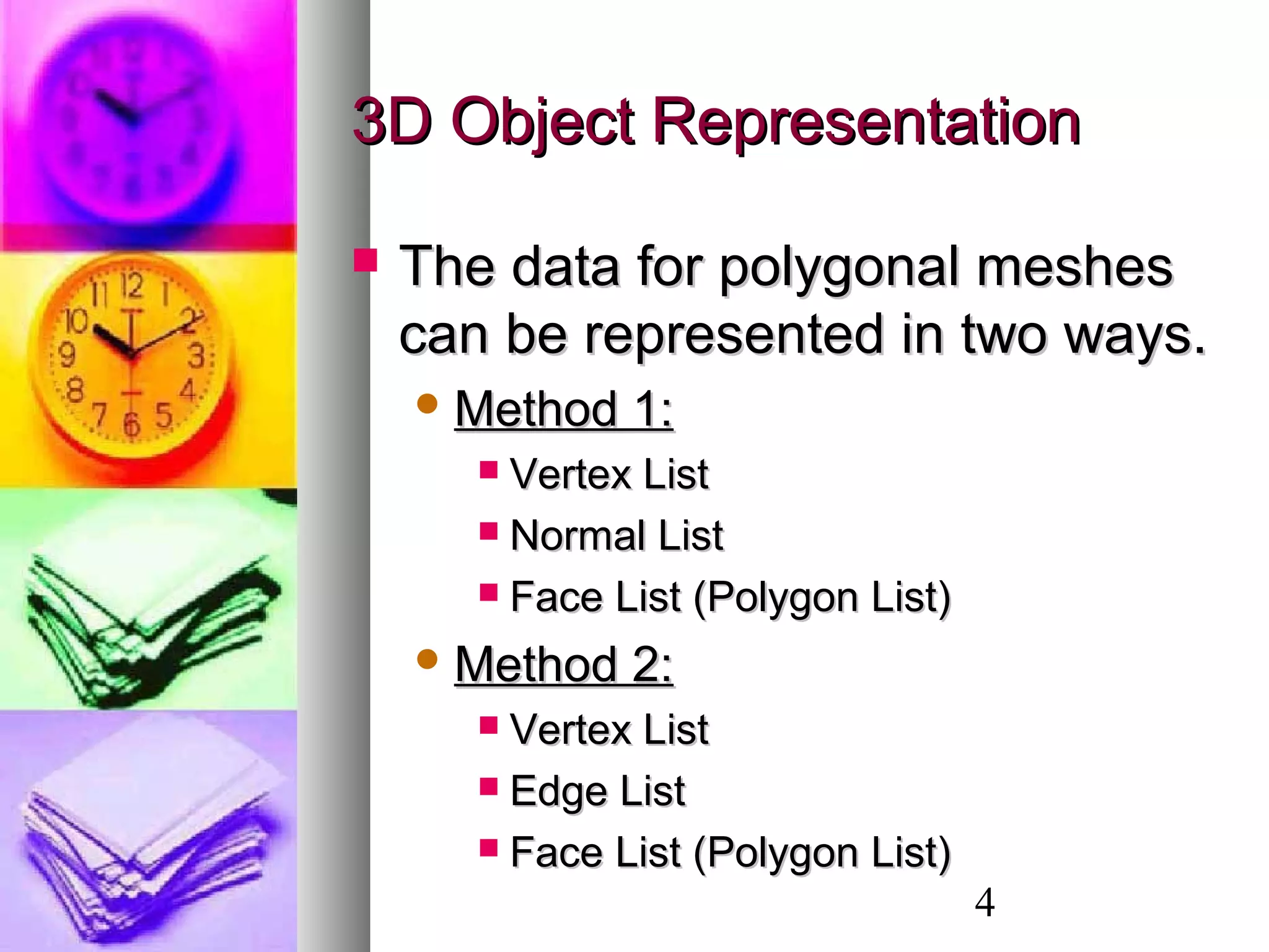 4
3D Object Representation3D Object Representation
 The data for polygonal meshesThe data for polygonal meshes
can be represented in two ways.can be represented in two ways.
 Method 1:Method 1:
 Vertex ListVertex List
 Normal ListNormal List
 Face List (Polygon List)Face List (Polygon List)
 Method 2:Method 2:
 Vertex ListVertex List
 Edge ListEdge List
 Face List (Polygon List)Face List (Polygon List)
 