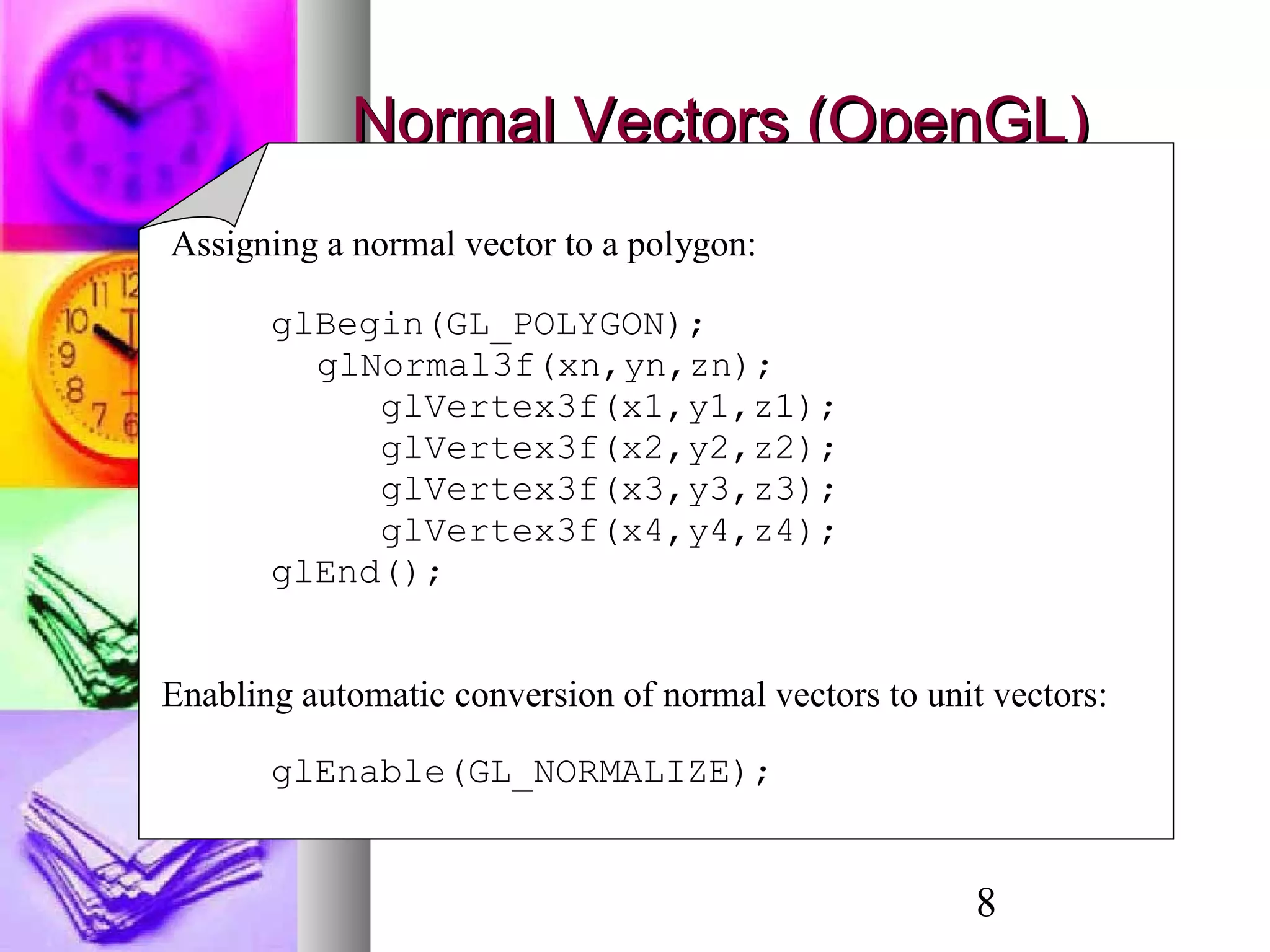 8
Normal Vectors (OpenGL)Normal Vectors (OpenGL)
Assigning a normal vector to a polygon:
glBegin(GL_POLYGON);
glNormal3f(xn,yn,zn);
glVertex3f(x1,y1,z1);
glVertex3f(x2,y2,z2);
glVertex3f(x3,y3,z3);
glVertex3f(x4,y4,z4);
glEnd();
Enabling automatic conversion of normal vectors to unit vectors:
glEnable(GL_NORMALIZE);
 