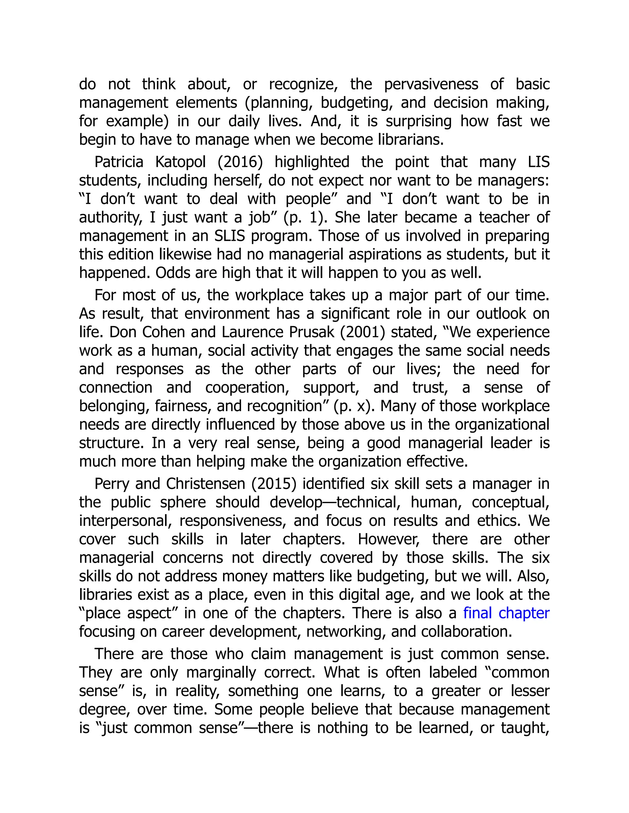 do not think about, or recognize, the pervasiveness of basic
management elements (planning, budgeting, and decision making,
for example) in our daily lives. And, it is surprising how fast we
begin to have to manage when we become librarians.
Patricia Katopol (2016) highlighted the point that many LIS
students, including herself, do not expect nor want to be managers:
“I don’t want to deal with people” and “I don’t want to be in
authority, I just want a job” (p. 1). She later became a teacher of
management in an SLIS program. Those of us involved in preparing
this edition likewise had no managerial aspirations as students, but it
happened. Odds are high that it will happen to you as well.
For most of us, the workplace takes up a major part of our time.
As result, that environment has a significant role in our outlook on
life. Don Cohen and Laurence Prusak (2001) stated, “We experience
work as a human, social activity that engages the same social needs
and responses as the other parts of our lives; the need for
connection and cooperation, support, and trust, a sense of
belonging, fairness, and recognition” (p. x). Many of those workplace
needs are directly influenced by those above us in the organizational
structure. In a very real sense, being a good managerial leader is
much more than helping make the organization effective.
Perry and Christensen (2015) identified six skill sets a manager in
the public sphere should develop—technical, human, conceptual,
interpersonal, responsiveness, and focus on results and ethics. We
cover such skills in later chapters. However, there are other
managerial concerns not directly covered by those skills. The six
skills do not address money matters like budgeting, but we will. Also,
libraries exist as a place, even in this digital age, and we look at the
“place aspect” in one of the chapters. There is also a final chapter
focusing on career development, networking, and collaboration.
There are those who claim management is just common sense.
They are only marginally correct. What is often labeled “common
sense” is, in reality, something one learns, to a greater or lesser
degree, over time. Some people believe that because management
is “just common sense”—there is nothing to be learned, or taught,
 